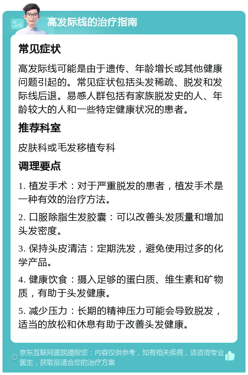 高发际线的治疗指南 常见症状 高发际线可能是由于遗传、年龄增长或其他健康问题引起的。常见症状包括头发稀疏、脱发和发际线后退。易感人群包括有家族脱发史的人、年龄较大的人和一些特定健康状况的患者。 推荐科室 皮肤科或毛发移植专科 调理要点 1. 植发手术：对于严重脱发的患者，植发手术是一种有效的治疗方法。 2. 口服除脂生发胶囊：可以改善头发质量和增加头发密度。 3. 保持头皮清洁：定期洗发，避免使用过多的化学产品。 4. 健康饮食：摄入足够的蛋白质、维生素和矿物质，有助于头发健康。 5. 减少压力：长期的精神压力可能会导致脱发，适当的放松和休息有助于改善头发健康。