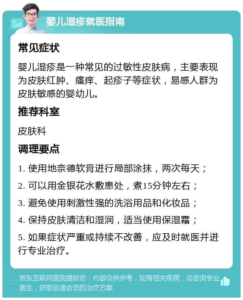 婴儿湿疹就医指南 常见症状 婴儿湿疹是一种常见的过敏性皮肤病，主要表现为皮肤红肿、瘙痒、起疹子等症状，易感人群为皮肤敏感的婴幼儿。 推荐科室 皮肤科 调理要点 1. 使用地奈德软膏进行局部涂抹，两次每天； 2. 可以用金银花水敷患处，煮15分钟左右； 3. 避免使用刺激性强的洗浴用品和化妆品； 4. 保持皮肤清洁和湿润，适当使用保湿霜； 5. 如果症状严重或持续不改善，应及时就医并进行专业治疗。