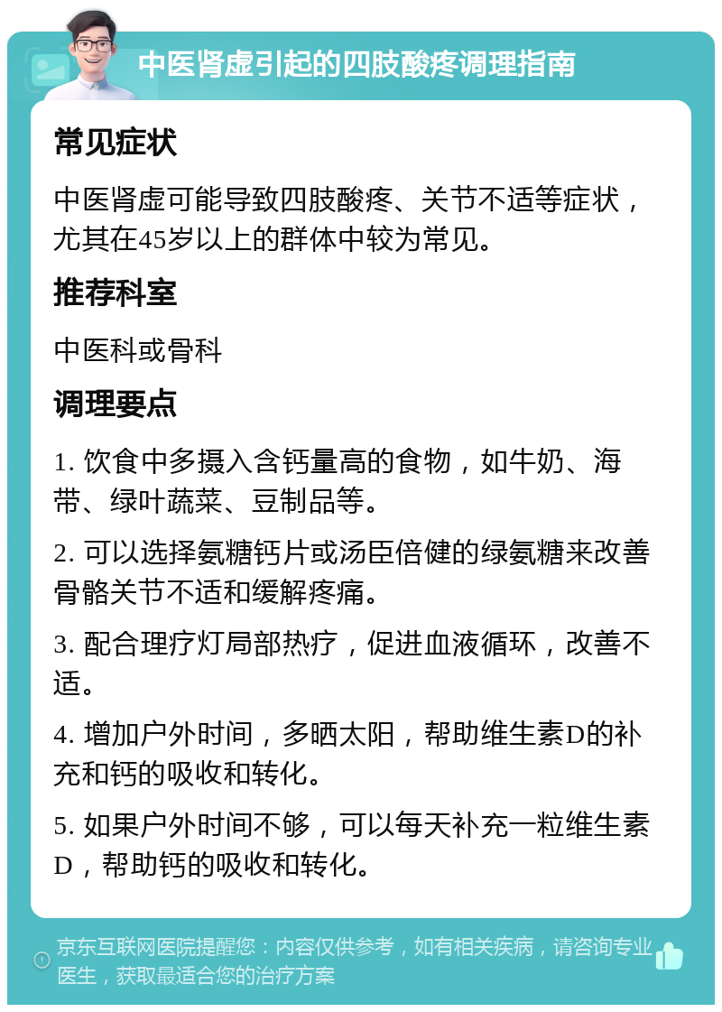 中医肾虚引起的四肢酸疼调理指南 常见症状 中医肾虚可能导致四肢酸疼、关节不适等症状，尤其在45岁以上的群体中较为常见。 推荐科室 中医科或骨科 调理要点 1. 饮食中多摄入含钙量高的食物，如牛奶、海带、绿叶蔬菜、豆制品等。 2. 可以选择氨糖钙片或汤臣倍健的绿氨糖来改善骨骼关节不适和缓解疼痛。 3. 配合理疗灯局部热疗，促进血液循环，改善不适。 4. 增加户外时间，多晒太阳，帮助维生素D的补充和钙的吸收和转化。 5. 如果户外时间不够，可以每天补充一粒维生素D，帮助钙的吸收和转化。