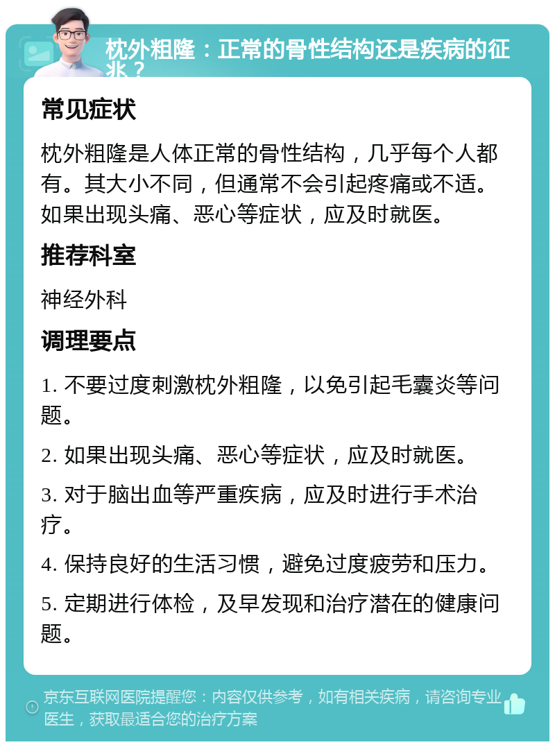 枕外粗隆：正常的骨性结构还是疾病的征兆？ 常见症状 枕外粗隆是人体正常的骨性结构，几乎每个人都有。其大小不同，但通常不会引起疼痛或不适。如果出现头痛、恶心等症状，应及时就医。 推荐科室 神经外科 调理要点 1. 不要过度刺激枕外粗隆，以免引起毛囊炎等问题。 2. 如果出现头痛、恶心等症状，应及时就医。 3. 对于脑出血等严重疾病，应及时进行手术治疗。 4. 保持良好的生活习惯，避免过度疲劳和压力。 5. 定期进行体检，及早发现和治疗潜在的健康问题。