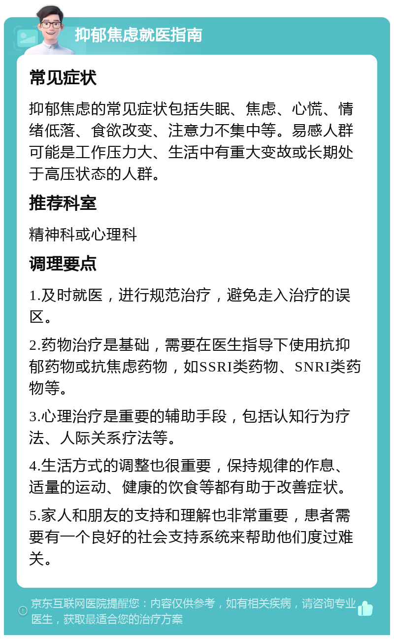 抑郁焦虑就医指南 常见症状 抑郁焦虑的常见症状包括失眠、焦虑、心慌、情绪低落、食欲改变、注意力不集中等。易感人群可能是工作压力大、生活中有重大变故或长期处于高压状态的人群。 推荐科室 精神科或心理科 调理要点 1.及时就医，进行规范治疗，避免走入治疗的误区。 2.药物治疗是基础，需要在医生指导下使用抗抑郁药物或抗焦虑药物，如SSRI类药物、SNRI类药物等。 3.心理治疗是重要的辅助手段，包括认知行为疗法、人际关系疗法等。 4.生活方式的调整也很重要，保持规律的作息、适量的运动、健康的饮食等都有助于改善症状。 5.家人和朋友的支持和理解也非常重要，患者需要有一个良好的社会支持系统来帮助他们度过难关。