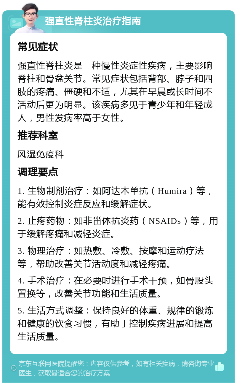 强直性脊柱炎治疗指南 常见症状 强直性脊柱炎是一种慢性炎症性疾病，主要影响脊柱和骨盆关节。常见症状包括背部、脖子和四肢的疼痛、僵硬和不适，尤其在早晨或长时间不活动后更为明显。该疾病多见于青少年和年轻成人，男性发病率高于女性。 推荐科室 风湿免疫科 调理要点 1. 生物制剂治疗：如阿达木单抗（Humira）等，能有效控制炎症反应和缓解症状。 2. 止疼药物：如非甾体抗炎药（NSAIDs）等，用于缓解疼痛和减轻炎症。 3. 物理治疗：如热敷、冷敷、按摩和运动疗法等，帮助改善关节活动度和减轻疼痛。 4. 手术治疗：在必要时进行手术干预，如骨股头置换等，改善关节功能和生活质量。 5. 生活方式调整：保持良好的体重、规律的锻炼和健康的饮食习惯，有助于控制疾病进展和提高生活质量。