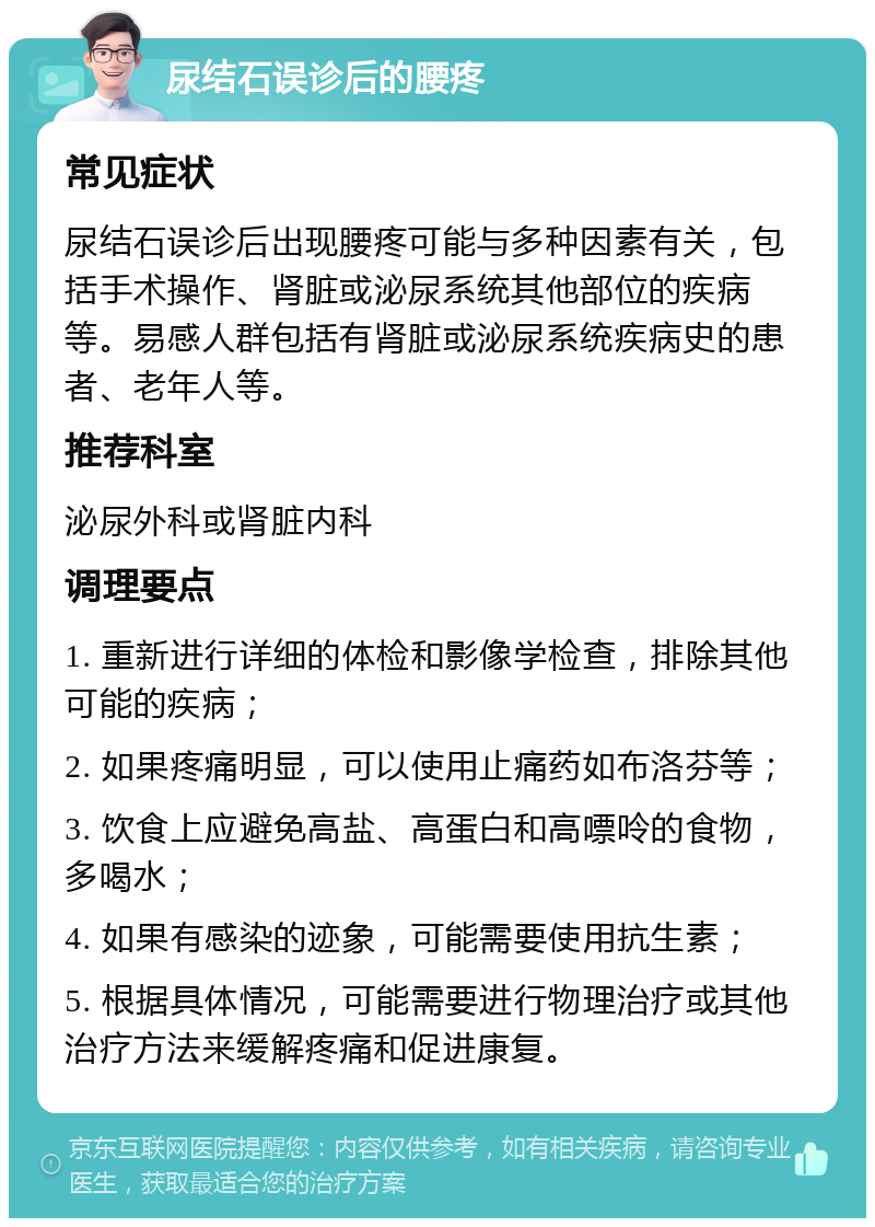 尿结石误诊后的腰疼 常见症状 尿结石误诊后出现腰疼可能与多种因素有关，包括手术操作、肾脏或泌尿系统其他部位的疾病等。易感人群包括有肾脏或泌尿系统疾病史的患者、老年人等。 推荐科室 泌尿外科或肾脏内科 调理要点 1. 重新进行详细的体检和影像学检查，排除其他可能的疾病； 2. 如果疼痛明显，可以使用止痛药如布洛芬等； 3. 饮食上应避免高盐、高蛋白和高嘌呤的食物，多喝水； 4. 如果有感染的迹象，可能需要使用抗生素； 5. 根据具体情况，可能需要进行物理治疗或其他治疗方法来缓解疼痛和促进康复。