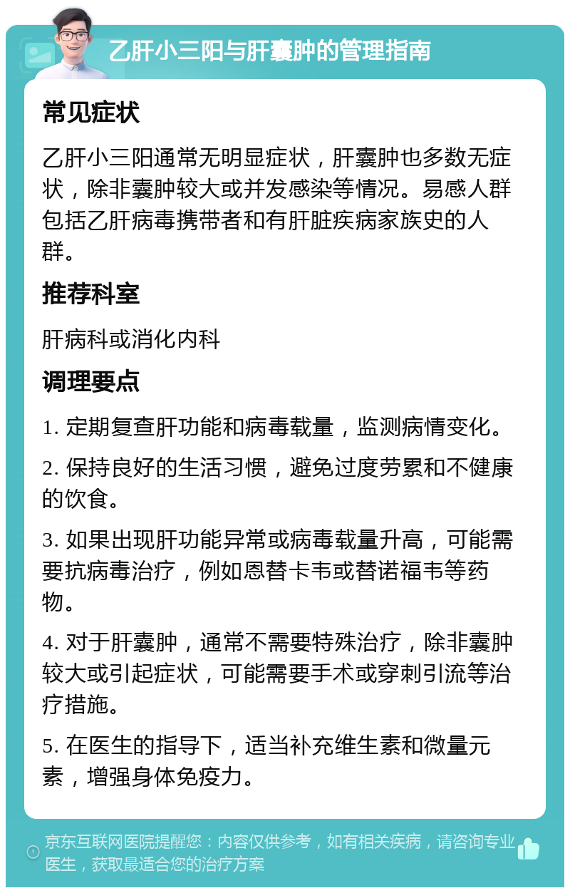 乙肝小三阳与肝囊肿的管理指南 常见症状 乙肝小三阳通常无明显症状，肝囊肿也多数无症状，除非囊肿较大或并发感染等情况。易感人群包括乙肝病毒携带者和有肝脏疾病家族史的人群。 推荐科室 肝病科或消化内科 调理要点 1. 定期复查肝功能和病毒载量，监测病情变化。 2. 保持良好的生活习惯，避免过度劳累和不健康的饮食。 3. 如果出现肝功能异常或病毒载量升高，可能需要抗病毒治疗，例如恩替卡韦或替诺福韦等药物。 4. 对于肝囊肿，通常不需要特殊治疗，除非囊肿较大或引起症状，可能需要手术或穿刺引流等治疗措施。 5. 在医生的指导下，适当补充维生素和微量元素，增强身体免疫力。