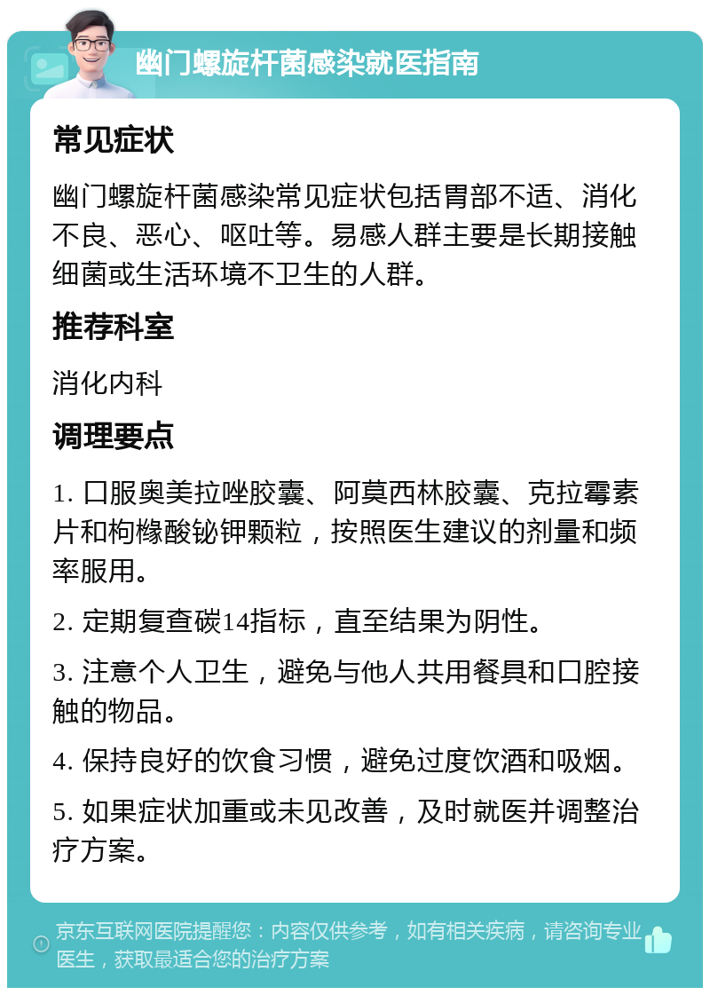 幽门螺旋杆菌感染就医指南 常见症状 幽门螺旋杆菌感染常见症状包括胃部不适、消化不良、恶心、呕吐等。易感人群主要是长期接触细菌或生活环境不卫生的人群。 推荐科室 消化内科 调理要点 1. 口服奥美拉唑胶囊、阿莫西林胶囊、克拉霉素片和枸橼酸铋钾颗粒，按照医生建议的剂量和频率服用。 2. 定期复查碳14指标，直至结果为阴性。 3. 注意个人卫生，避免与他人共用餐具和口腔接触的物品。 4. 保持良好的饮食习惯，避免过度饮酒和吸烟。 5. 如果症状加重或未见改善，及时就医并调整治疗方案。