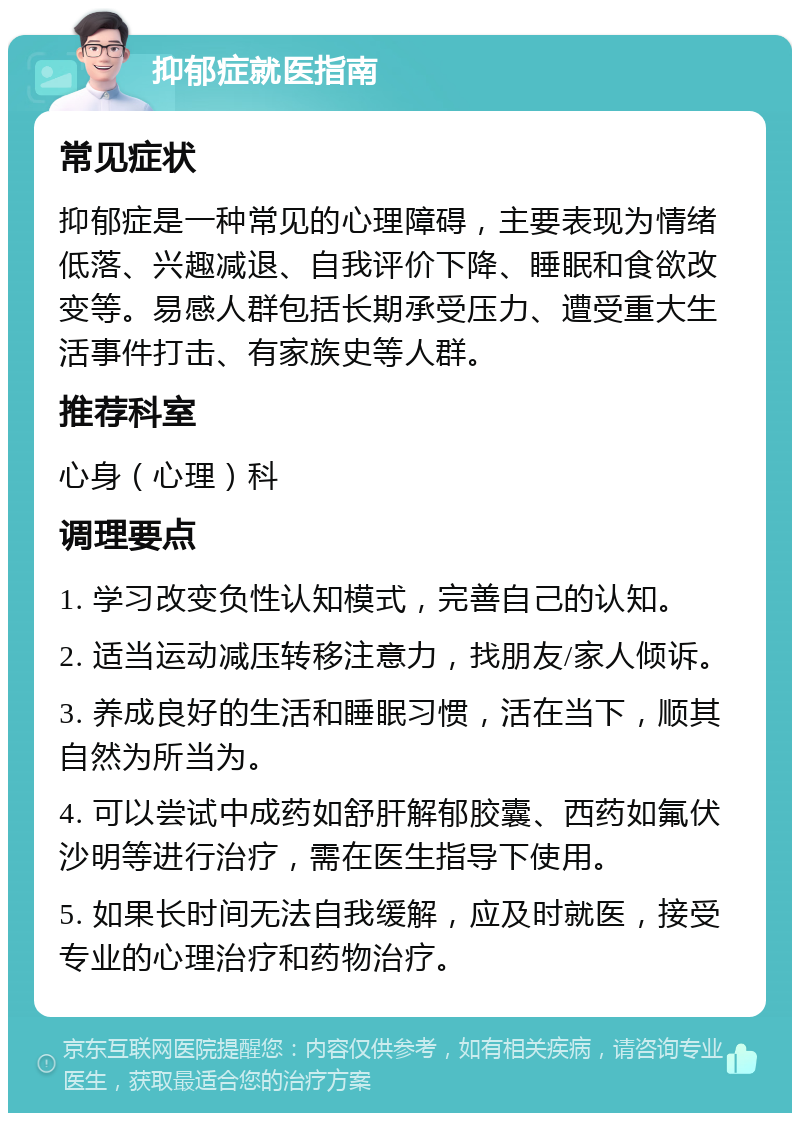 抑郁症就医指南 常见症状 抑郁症是一种常见的心理障碍，主要表现为情绪低落、兴趣减退、自我评价下降、睡眠和食欲改变等。易感人群包括长期承受压力、遭受重大生活事件打击、有家族史等人群。 推荐科室 心身（心理）科 调理要点 1. 学习改变负性认知模式，完善自己的认知。 2. 适当运动减压转移注意力，找朋友/家人倾诉。 3. 养成良好的生活和睡眠习惯，活在当下，顺其自然为所当为。 4. 可以尝试中成药如舒肝解郁胶囊、西药如氟伏沙明等进行治疗，需在医生指导下使用。 5. 如果长时间无法自我缓解，应及时就医，接受专业的心理治疗和药物治疗。