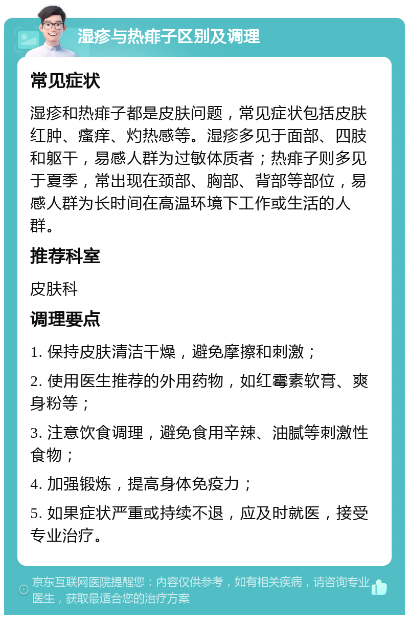 湿疹与热痱子区别及调理 常见症状 湿疹和热痱子都是皮肤问题，常见症状包括皮肤红肿、瘙痒、灼热感等。湿疹多见于面部、四肢和躯干，易感人群为过敏体质者；热痱子则多见于夏季，常出现在颈部、胸部、背部等部位，易感人群为长时间在高温环境下工作或生活的人群。 推荐科室 皮肤科 调理要点 1. 保持皮肤清洁干燥，避免摩擦和刺激； 2. 使用医生推荐的外用药物，如红霉素软膏、爽身粉等； 3. 注意饮食调理，避免食用辛辣、油腻等刺激性食物； 4. 加强锻炼，提高身体免疫力； 5. 如果症状严重或持续不退，应及时就医，接受专业治疗。