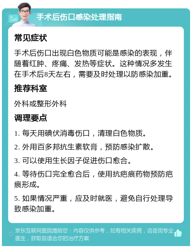 手术后伤口感染处理指南 常见症状 手术后伤口出现白色物质可能是感染的表现，伴随着红肿、疼痛、发热等症状。这种情况多发生在手术后8天左右，需要及时处理以防感染加重。 推荐科室 外科或整形外科 调理要点 1. 每天用碘伏消毒伤口，清理白色物质。 2. 外用百多邦抗生素软膏，预防感染扩散。 3. 可以使用生长因子促进伤口愈合。 4. 等待伤口完全愈合后，使用抗疤痕药物预防疤痕形成。 5. 如果情况严重，应及时就医，避免自行处理导致感染加重。