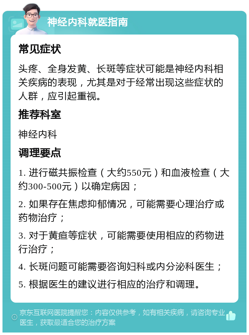 神经内科就医指南 常见症状 头疼、全身发黄、长斑等症状可能是神经内科相关疾病的表现，尤其是对于经常出现这些症状的人群，应引起重视。 推荐科室 神经内科 调理要点 1. 进行磁共振检查（大约550元）和血液检查（大约300-500元）以确定病因； 2. 如果存在焦虑抑郁情况，可能需要心理治疗或药物治疗； 3. 对于黄疸等症状，可能需要使用相应的药物进行治疗； 4. 长斑问题可能需要咨询妇科或内分泌科医生； 5. 根据医生的建议进行相应的治疗和调理。