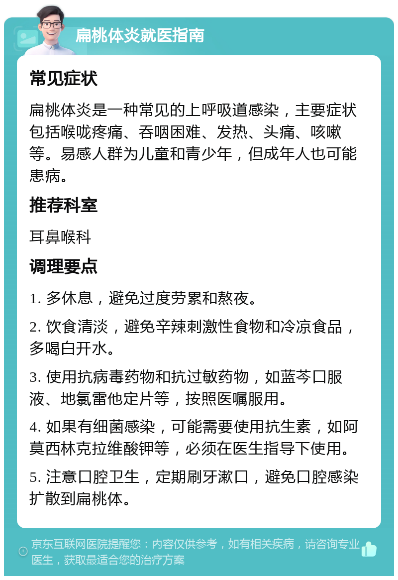 扁桃体炎就医指南 常见症状 扁桃体炎是一种常见的上呼吸道感染，主要症状包括喉咙疼痛、吞咽困难、发热、头痛、咳嗽等。易感人群为儿童和青少年，但成年人也可能患病。 推荐科室 耳鼻喉科 调理要点 1. 多休息，避免过度劳累和熬夜。 2. 饮食清淡，避免辛辣刺激性食物和冷凉食品，多喝白开水。 3. 使用抗病毒药物和抗过敏药物，如蓝芩口服液、地氯雷他定片等，按照医嘱服用。 4. 如果有细菌感染，可能需要使用抗生素，如阿莫西林克拉维酸钾等，必须在医生指导下使用。 5. 注意口腔卫生，定期刷牙漱口，避免口腔感染扩散到扁桃体。