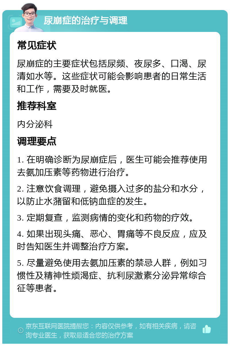 尿崩症的治疗与调理 常见症状 尿崩症的主要症状包括尿频、夜尿多、口渴、尿清如水等。这些症状可能会影响患者的日常生活和工作，需要及时就医。 推荐科室 内分泌科 调理要点 1. 在明确诊断为尿崩症后，医生可能会推荐使用去氨加压素等药物进行治疗。 2. 注意饮食调理，避免摄入过多的盐分和水分，以防止水潴留和低钠血症的发生。 3. 定期复查，监测病情的变化和药物的疗效。 4. 如果出现头痛、恶心、胃痛等不良反应，应及时告知医生并调整治疗方案。 5. 尽量避免使用去氨加压素的禁忌人群，例如习惯性及精神性烦渴症、抗利尿激素分泌异常综合征等患者。