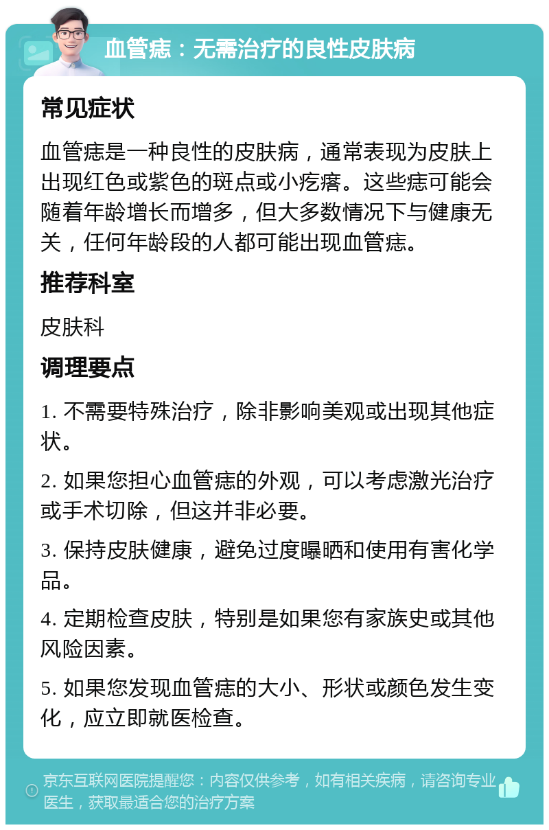 血管痣：无需治疗的良性皮肤病 常见症状 血管痣是一种良性的皮肤病，通常表现为皮肤上出现红色或紫色的斑点或小疙瘩。这些痣可能会随着年龄增长而增多，但大多数情况下与健康无关，任何年龄段的人都可能出现血管痣。 推荐科室 皮肤科 调理要点 1. 不需要特殊治疗，除非影响美观或出现其他症状。 2. 如果您担心血管痣的外观，可以考虑激光治疗或手术切除，但这并非必要。 3. 保持皮肤健康，避免过度曝晒和使用有害化学品。 4. 定期检查皮肤，特别是如果您有家族史或其他风险因素。 5. 如果您发现血管痣的大小、形状或颜色发生变化，应立即就医检查。