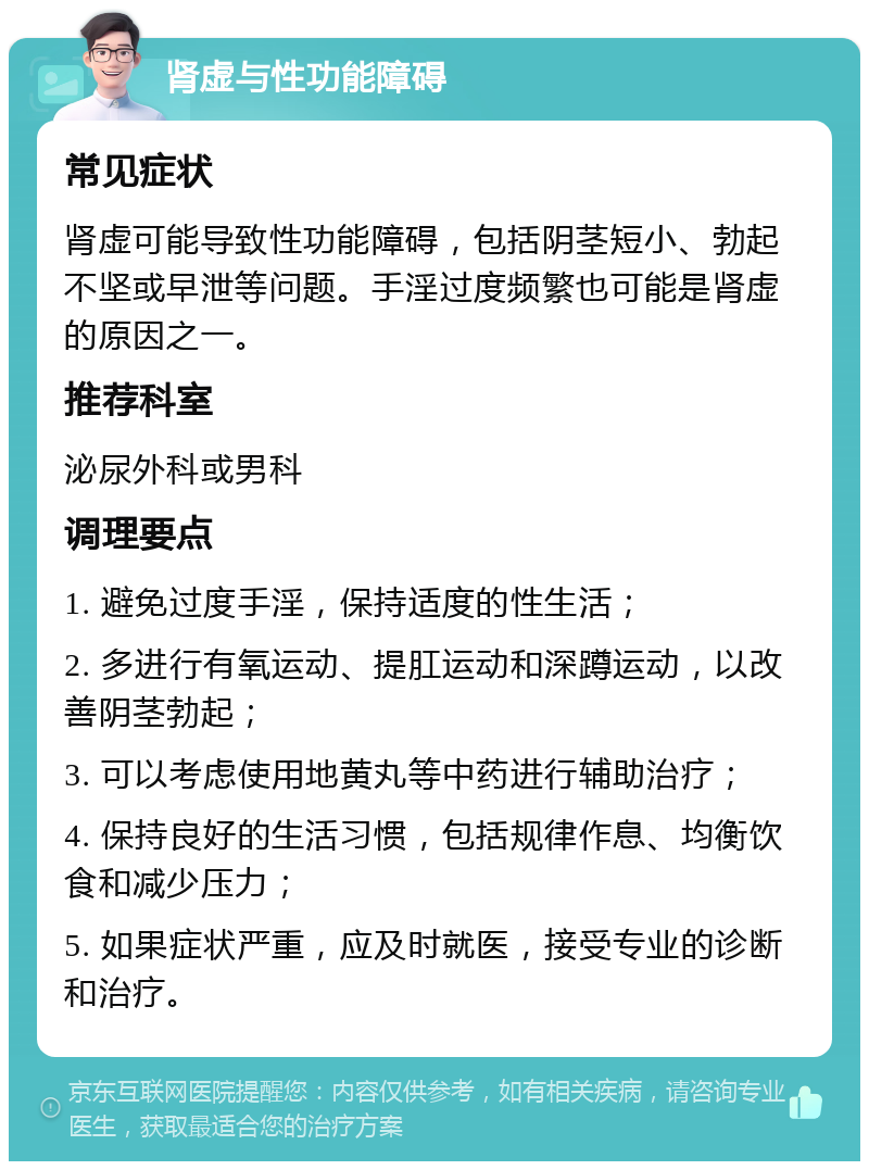 肾虚与性功能障碍 常见症状 肾虚可能导致性功能障碍，包括阴茎短小、勃起不坚或早泄等问题。手淫过度频繁也可能是肾虚的原因之一。 推荐科室 泌尿外科或男科 调理要点 1. 避免过度手淫，保持适度的性生活； 2. 多进行有氧运动、提肛运动和深蹲运动，以改善阴茎勃起； 3. 可以考虑使用地黄丸等中药进行辅助治疗； 4. 保持良好的生活习惯，包括规律作息、均衡饮食和减少压力； 5. 如果症状严重，应及时就医，接受专业的诊断和治疗。