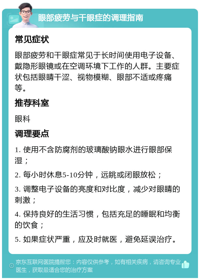 眼部疲劳与干眼症的调理指南 常见症状 眼部疲劳和干眼症常见于长时间使用电子设备、戴隐形眼镜或在空调环境下工作的人群。主要症状包括眼睛干涩、视物模糊、眼部不适或疼痛等。 推荐科室 眼科 调理要点 1. 使用不含防腐剂的玻璃酸钠眼水进行眼部保湿； 2. 每小时休息5-10分钟，远眺或闭眼放松； 3. 调整电子设备的亮度和对比度，减少对眼睛的刺激； 4. 保持良好的生活习惯，包括充足的睡眠和均衡的饮食； 5. 如果症状严重，应及时就医，避免延误治疗。