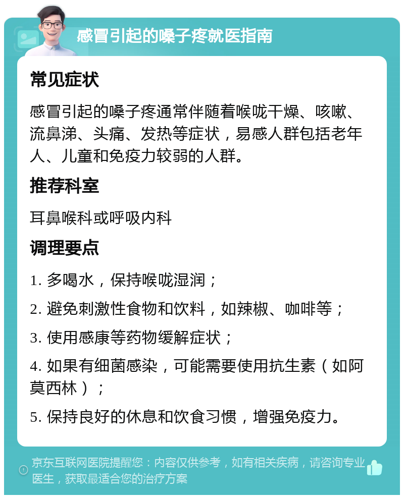 感冒引起的嗓子疼就医指南 常见症状 感冒引起的嗓子疼通常伴随着喉咙干燥、咳嗽、流鼻涕、头痛、发热等症状，易感人群包括老年人、儿童和免疫力较弱的人群。 推荐科室 耳鼻喉科或呼吸内科 调理要点 1. 多喝水，保持喉咙湿润； 2. 避免刺激性食物和饮料，如辣椒、咖啡等； 3. 使用感康等药物缓解症状； 4. 如果有细菌感染，可能需要使用抗生素（如阿莫西林）； 5. 保持良好的休息和饮食习惯，增强免疫力。