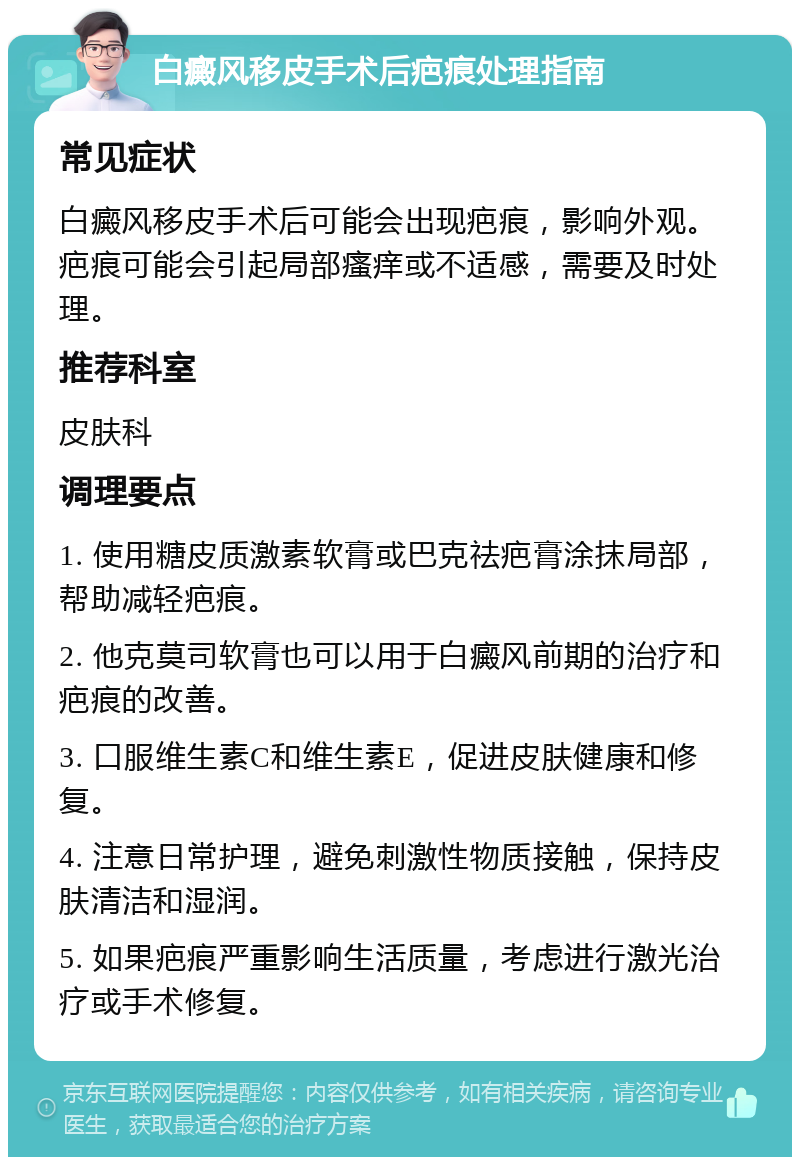 白癜风移皮手术后疤痕处理指南 常见症状 白癜风移皮手术后可能会出现疤痕，影响外观。疤痕可能会引起局部瘙痒或不适感，需要及时处理。 推荐科室 皮肤科 调理要点 1. 使用糖皮质激素软膏或巴克祛疤膏涂抹局部，帮助减轻疤痕。 2. 他克莫司软膏也可以用于白癜风前期的治疗和疤痕的改善。 3. 口服维生素C和维生素E，促进皮肤健康和修复。 4. 注意日常护理，避免刺激性物质接触，保持皮肤清洁和湿润。 5. 如果疤痕严重影响生活质量，考虑进行激光治疗或手术修复。