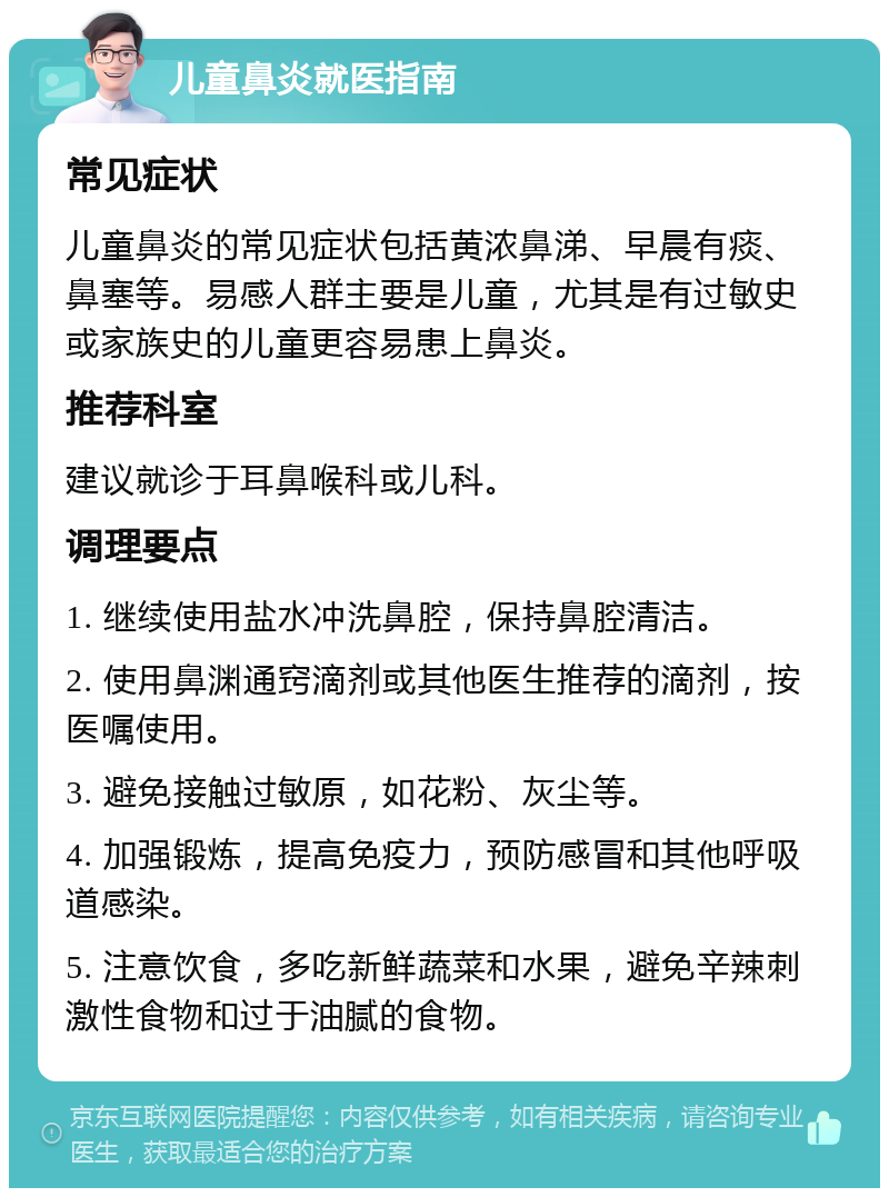 儿童鼻炎就医指南 常见症状 儿童鼻炎的常见症状包括黄浓鼻涕、早晨有痰、鼻塞等。易感人群主要是儿童，尤其是有过敏史或家族史的儿童更容易患上鼻炎。 推荐科室 建议就诊于耳鼻喉科或儿科。 调理要点 1. 继续使用盐水冲洗鼻腔，保持鼻腔清洁。 2. 使用鼻渊通窍滴剂或其他医生推荐的滴剂，按医嘱使用。 3. 避免接触过敏原，如花粉、灰尘等。 4. 加强锻炼，提高免疫力，预防感冒和其他呼吸道感染。 5. 注意饮食，多吃新鲜蔬菜和水果，避免辛辣刺激性食物和过于油腻的食物。