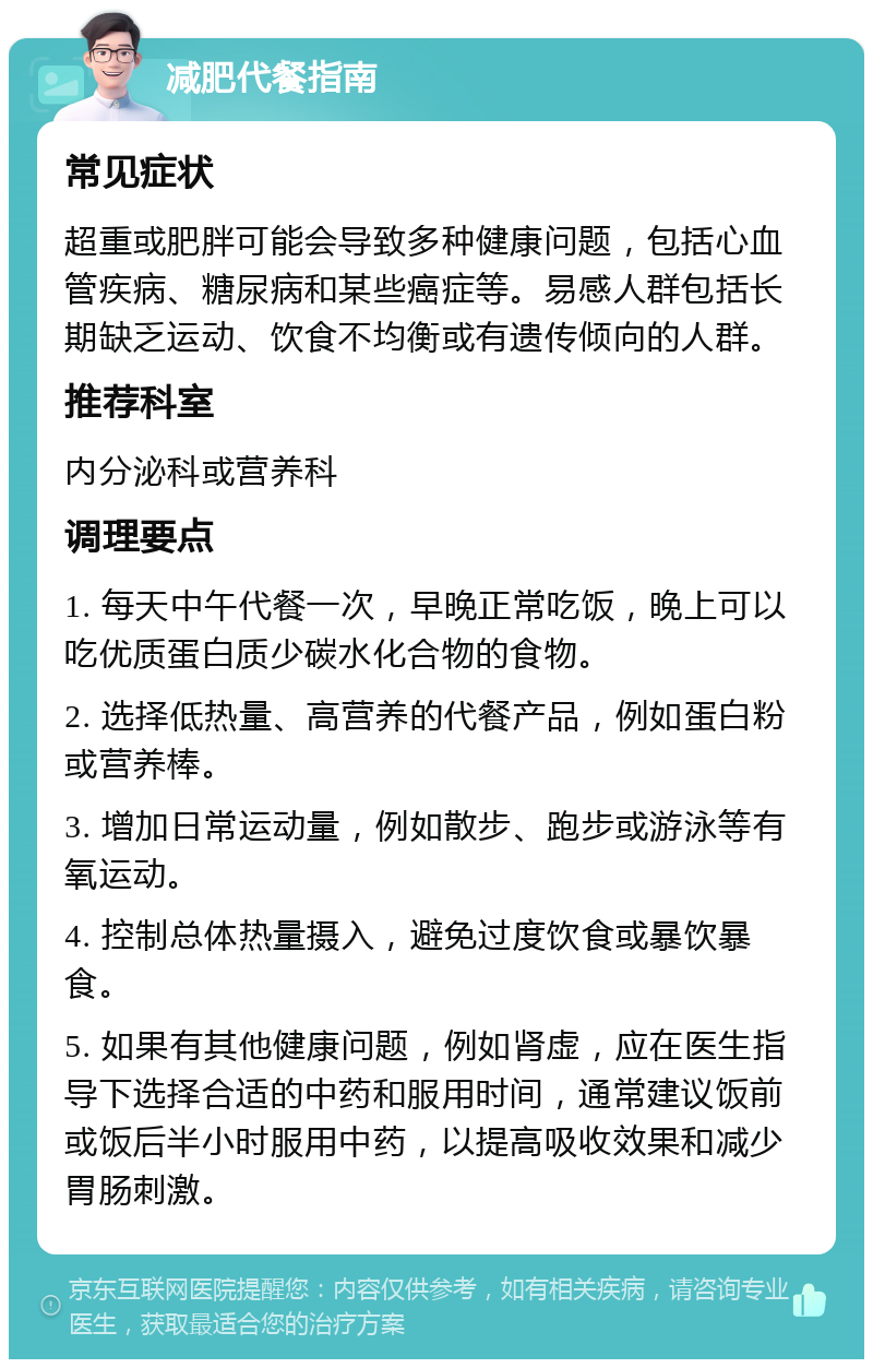 减肥代餐指南 常见症状 超重或肥胖可能会导致多种健康问题，包括心血管疾病、糖尿病和某些癌症等。易感人群包括长期缺乏运动、饮食不均衡或有遗传倾向的人群。 推荐科室 内分泌科或营养科 调理要点 1. 每天中午代餐一次，早晚正常吃饭，晚上可以吃优质蛋白质少碳水化合物的食物。 2. 选择低热量、高营养的代餐产品，例如蛋白粉或营养棒。 3. 增加日常运动量，例如散步、跑步或游泳等有氧运动。 4. 控制总体热量摄入，避免过度饮食或暴饮暴食。 5. 如果有其他健康问题，例如肾虚，应在医生指导下选择合适的中药和服用时间，通常建议饭前或饭后半小时服用中药，以提高吸收效果和减少胃肠刺激。