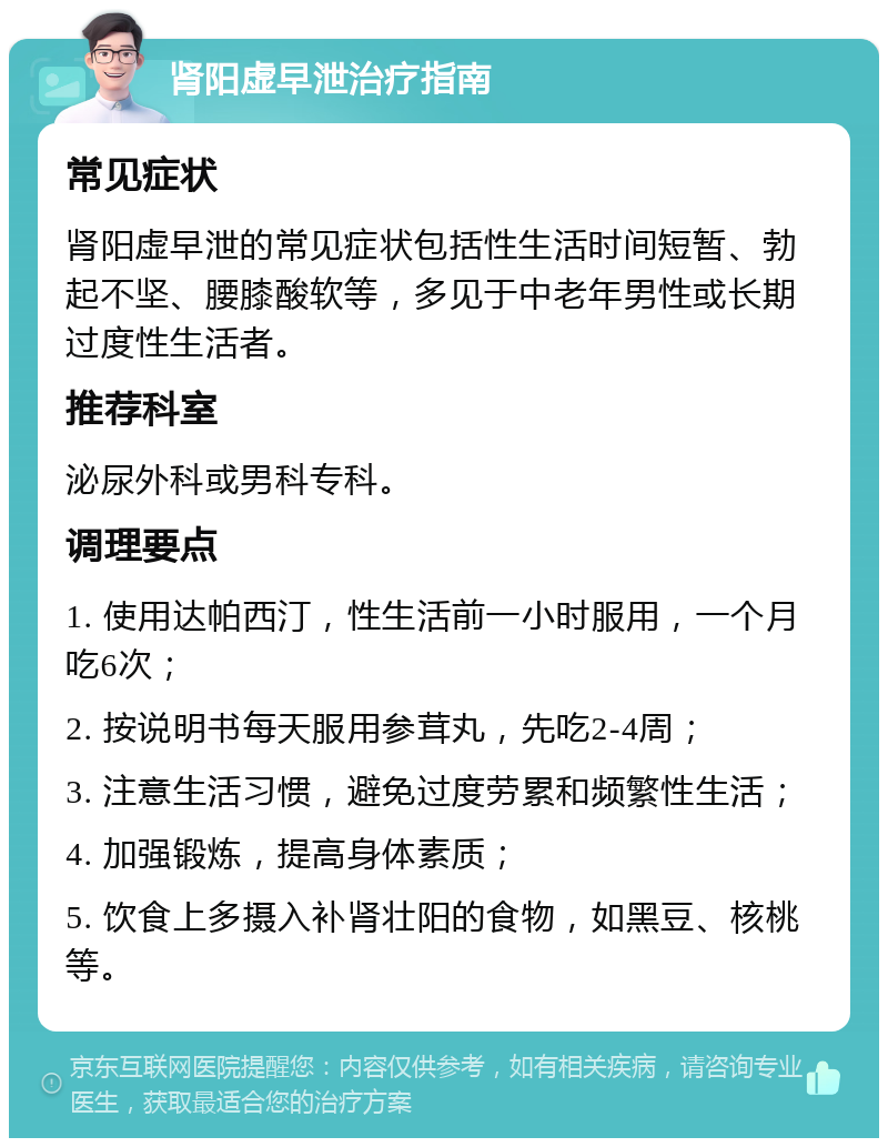 肾阳虚早泄治疗指南 常见症状 肾阳虚早泄的常见症状包括性生活时间短暂、勃起不坚、腰膝酸软等，多见于中老年男性或长期过度性生活者。 推荐科室 泌尿外科或男科专科。 调理要点 1. 使用达帕西汀，性生活前一小时服用，一个月吃6次； 2. 按说明书每天服用参茸丸，先吃2-4周； 3. 注意生活习惯，避免过度劳累和频繁性生活； 4. 加强锻炼，提高身体素质； 5. 饮食上多摄入补肾壮阳的食物，如黑豆、核桃等。