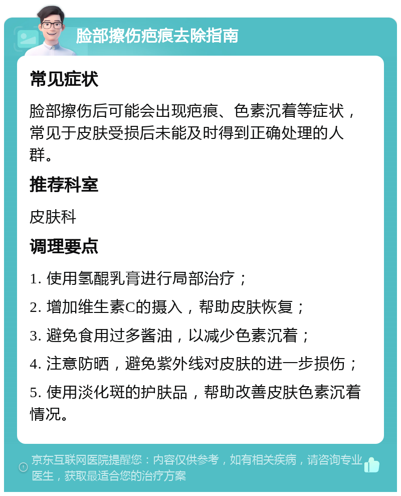 脸部擦伤疤痕去除指南 常见症状 脸部擦伤后可能会出现疤痕、色素沉着等症状，常见于皮肤受损后未能及时得到正确处理的人群。 推荐科室 皮肤科 调理要点 1. 使用氢醌乳膏进行局部治疗； 2. 增加维生素C的摄入，帮助皮肤恢复； 3. 避免食用过多酱油，以减少色素沉着； 4. 注意防晒，避免紫外线对皮肤的进一步损伤； 5. 使用淡化斑的护肤品，帮助改善皮肤色素沉着情况。