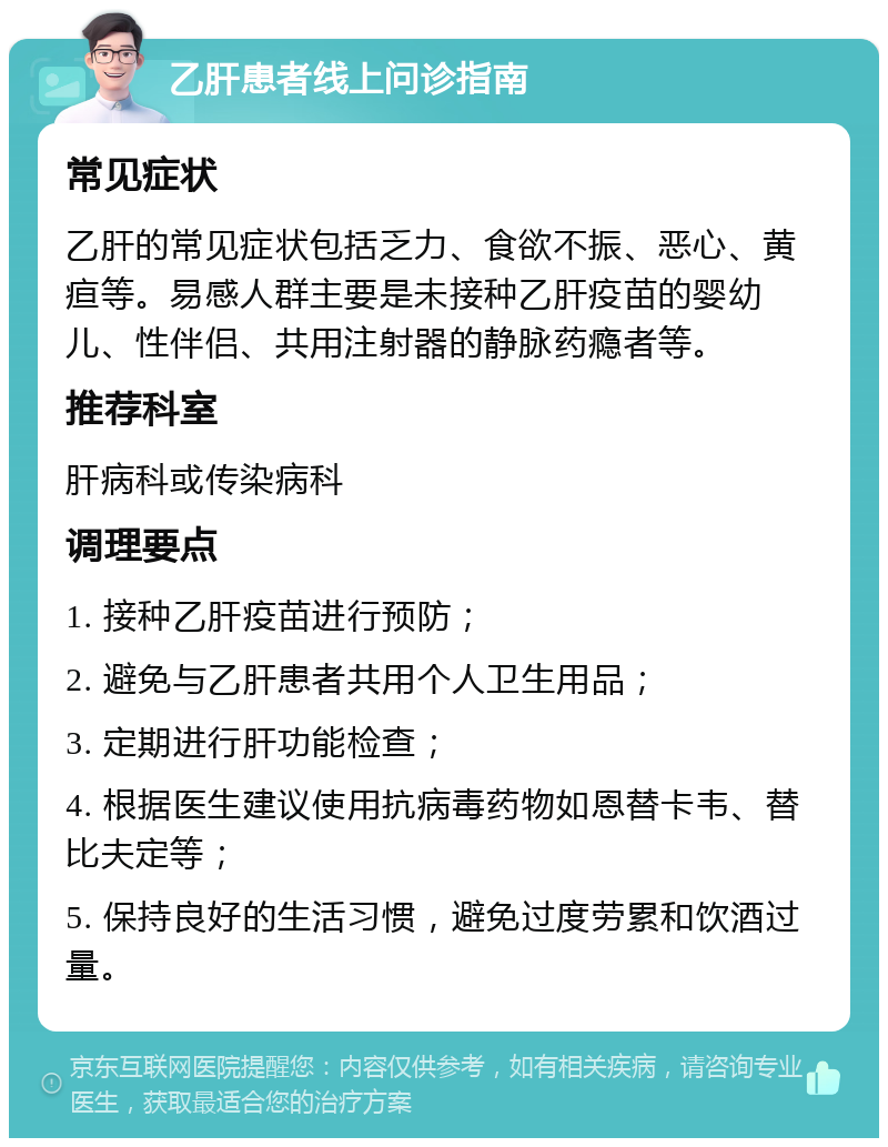 乙肝患者线上问诊指南 常见症状 乙肝的常见症状包括乏力、食欲不振、恶心、黄疸等。易感人群主要是未接种乙肝疫苗的婴幼儿、性伴侣、共用注射器的静脉药瘾者等。 推荐科室 肝病科或传染病科 调理要点 1. 接种乙肝疫苗进行预防； 2. 避免与乙肝患者共用个人卫生用品； 3. 定期进行肝功能检查； 4. 根据医生建议使用抗病毒药物如恩替卡韦、替比夫定等； 5. 保持良好的生活习惯，避免过度劳累和饮酒过量。