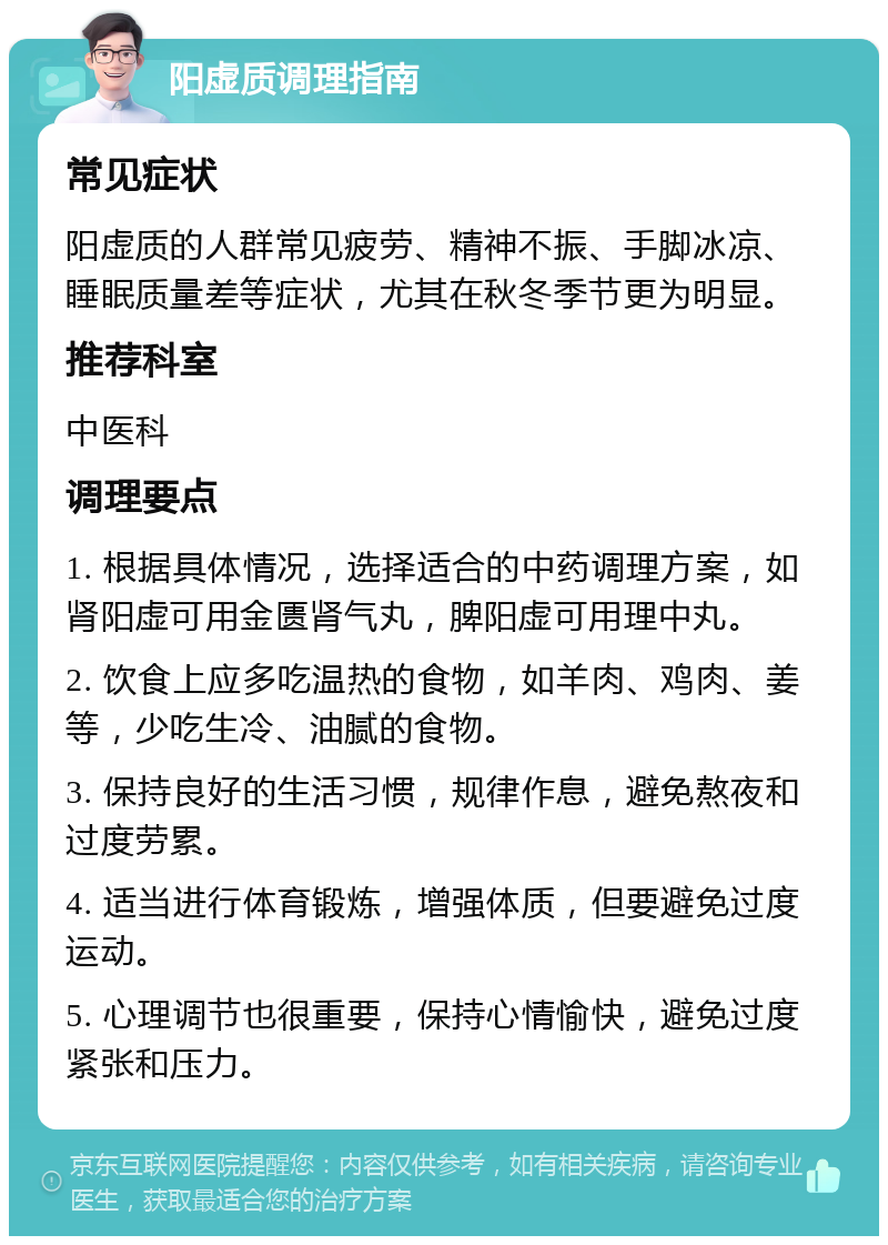 阳虚质调理指南 常见症状 阳虚质的人群常见疲劳、精神不振、手脚冰凉、睡眠质量差等症状，尤其在秋冬季节更为明显。 推荐科室 中医科 调理要点 1. 根据具体情况，选择适合的中药调理方案，如肾阳虚可用金匮肾气丸，脾阳虚可用理中丸。 2. 饮食上应多吃温热的食物，如羊肉、鸡肉、姜等，少吃生冷、油腻的食物。 3. 保持良好的生活习惯，规律作息，避免熬夜和过度劳累。 4. 适当进行体育锻炼，增强体质，但要避免过度运动。 5. 心理调节也很重要，保持心情愉快，避免过度紧张和压力。