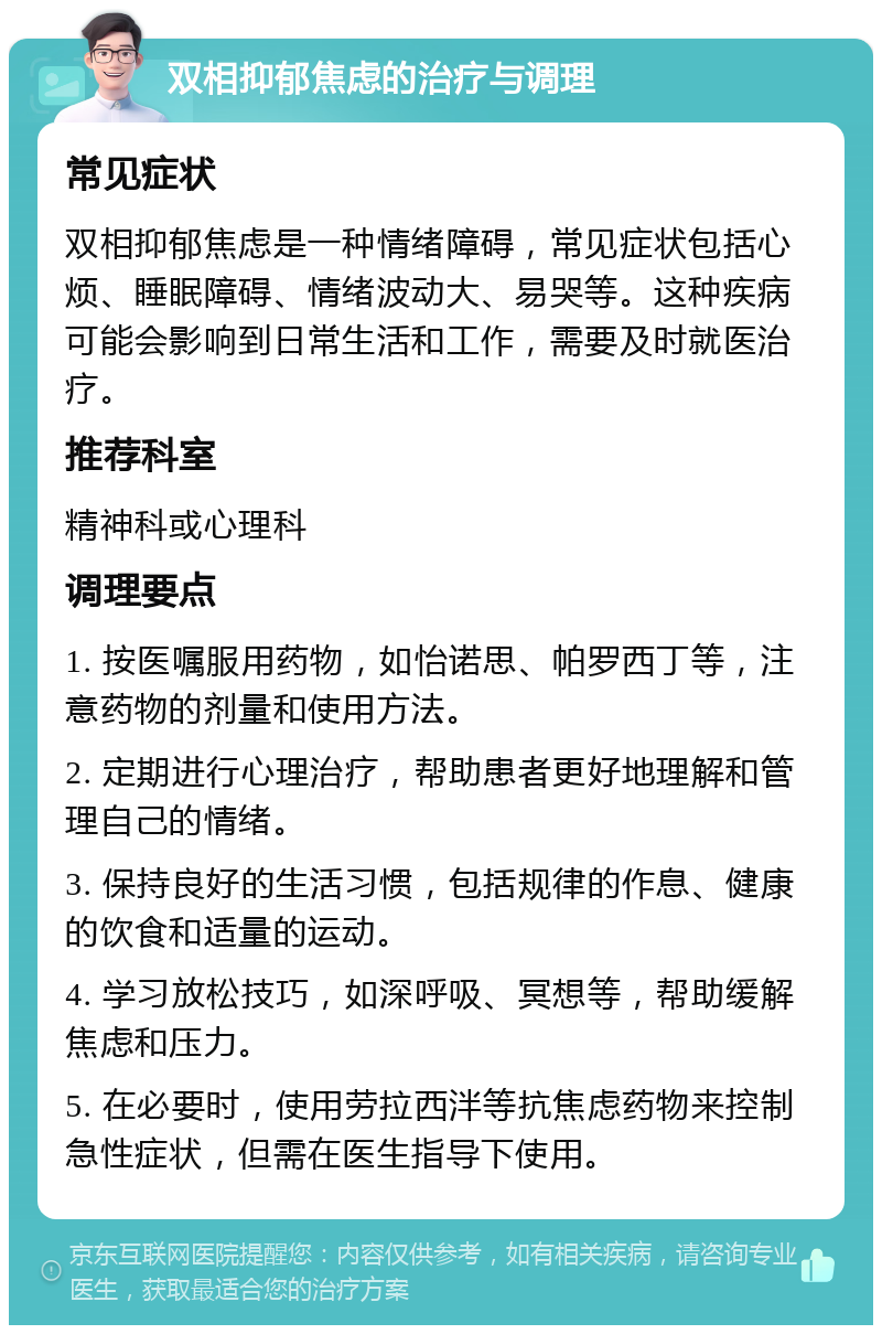 双相抑郁焦虑的治疗与调理 常见症状 双相抑郁焦虑是一种情绪障碍，常见症状包括心烦、睡眠障碍、情绪波动大、易哭等。这种疾病可能会影响到日常生活和工作，需要及时就医治疗。 推荐科室 精神科或心理科 调理要点 1. 按医嘱服用药物，如怡诺思、帕罗西丁等，注意药物的剂量和使用方法。 2. 定期进行心理治疗，帮助患者更好地理解和管理自己的情绪。 3. 保持良好的生活习惯，包括规律的作息、健康的饮食和适量的运动。 4. 学习放松技巧，如深呼吸、冥想等，帮助缓解焦虑和压力。 5. 在必要时，使用劳拉西泮等抗焦虑药物来控制急性症状，但需在医生指导下使用。