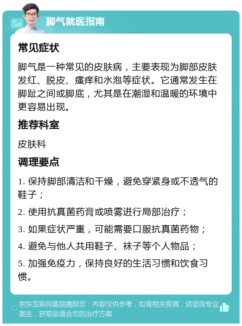 脚气就医指南 常见症状 脚气是一种常见的皮肤病，主要表现为脚部皮肤发红、脱皮、瘙痒和水泡等症状。它通常发生在脚趾之间或脚底，尤其是在潮湿和温暖的环境中更容易出现。 推荐科室 皮肤科 调理要点 1. 保持脚部清洁和干燥，避免穿紧身或不透气的鞋子； 2. 使用抗真菌药膏或喷雾进行局部治疗； 3. 如果症状严重，可能需要口服抗真菌药物； 4. 避免与他人共用鞋子、袜子等个人物品； 5. 加强免疫力，保持良好的生活习惯和饮食习惯。