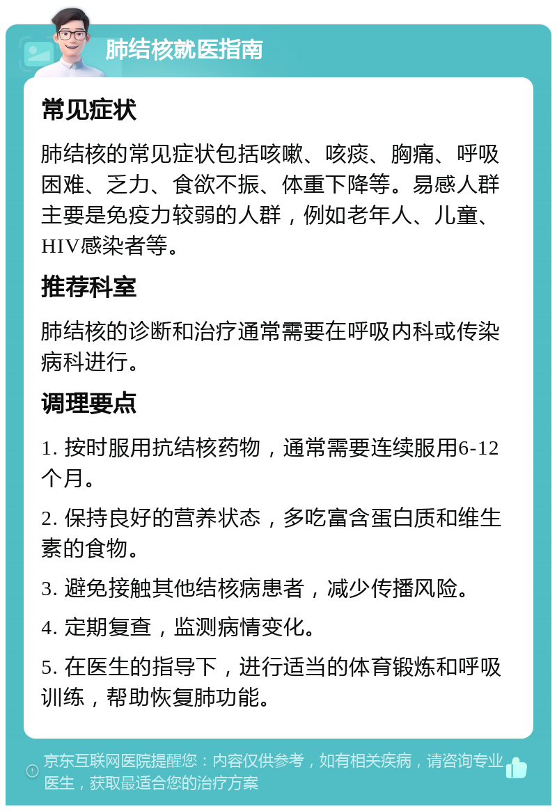 肺结核就医指南 常见症状 肺结核的常见症状包括咳嗽、咳痰、胸痛、呼吸困难、乏力、食欲不振、体重下降等。易感人群主要是免疫力较弱的人群，例如老年人、儿童、HIV感染者等。 推荐科室 肺结核的诊断和治疗通常需要在呼吸内科或传染病科进行。 调理要点 1. 按时服用抗结核药物，通常需要连续服用6-12个月。 2. 保持良好的营养状态，多吃富含蛋白质和维生素的食物。 3. 避免接触其他结核病患者，减少传播风险。 4. 定期复查，监测病情变化。 5. 在医生的指导下，进行适当的体育锻炼和呼吸训练，帮助恢复肺功能。