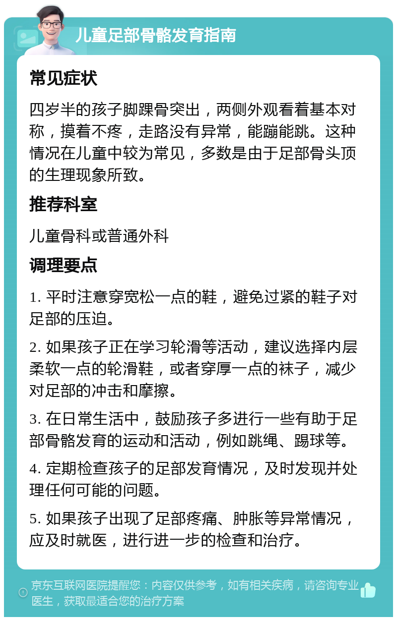 儿童足部骨骼发育指南 常见症状 四岁半的孩子脚踝骨突出，两侧外观看着基本对称，摸着不疼，走路没有异常，能蹦能跳。这种情况在儿童中较为常见，多数是由于足部骨头顶的生理现象所致。 推荐科室 儿童骨科或普通外科 调理要点 1. 平时注意穿宽松一点的鞋，避免过紧的鞋子对足部的压迫。 2. 如果孩子正在学习轮滑等活动，建议选择内层柔软一点的轮滑鞋，或者穿厚一点的袜子，减少对足部的冲击和摩擦。 3. 在日常生活中，鼓励孩子多进行一些有助于足部骨骼发育的运动和活动，例如跳绳、踢球等。 4. 定期检查孩子的足部发育情况，及时发现并处理任何可能的问题。 5. 如果孩子出现了足部疼痛、肿胀等异常情况，应及时就医，进行进一步的检查和治疗。