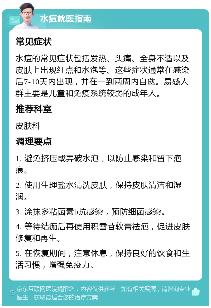 水痘就医指南 常见症状 水痘的常见症状包括发热、头痛、全身不适以及皮肤上出现红点和水泡等。这些症状通常在感染后7-10天内出现，并在一到两周内自愈。易感人群主要是儿童和免疫系统较弱的成年人。 推荐科室 皮肤科 调理要点 1. 避免挤压或弄破水泡，以防止感染和留下疤痕。 2. 使用生理盐水清洗皮肤，保持皮肤清洁和湿润。 3. 涂抹多粘菌素b抗感染，预防细菌感染。 4. 等待结痂后再使用积雪苷软膏祛疤，促进皮肤修复和再生。 5. 在恢复期间，注意休息，保持良好的饮食和生活习惯，增强免疫力。