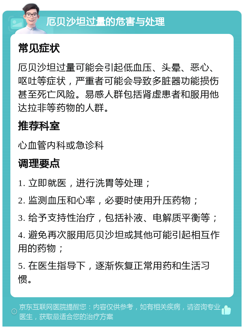 厄贝沙坦过量的危害与处理 常见症状 厄贝沙坦过量可能会引起低血压、头晕、恶心、呕吐等症状，严重者可能会导致多脏器功能损伤甚至死亡风险。易感人群包括肾虚患者和服用他达拉非等药物的人群。 推荐科室 心血管内科或急诊科 调理要点 1. 立即就医，进行洗胃等处理； 2. 监测血压和心率，必要时使用升压药物； 3. 给予支持性治疗，包括补液、电解质平衡等； 4. 避免再次服用厄贝沙坦或其他可能引起相互作用的药物； 5. 在医生指导下，逐渐恢复正常用药和生活习惯。