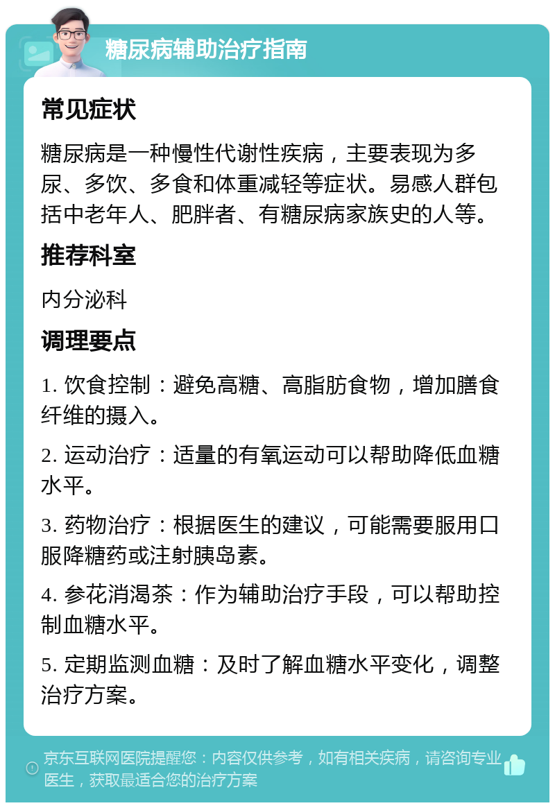 糖尿病辅助治疗指南 常见症状 糖尿病是一种慢性代谢性疾病，主要表现为多尿、多饮、多食和体重减轻等症状。易感人群包括中老年人、肥胖者、有糖尿病家族史的人等。 推荐科室 内分泌科 调理要点 1. 饮食控制：避免高糖、高脂肪食物，增加膳食纤维的摄入。 2. 运动治疗：适量的有氧运动可以帮助降低血糖水平。 3. 药物治疗：根据医生的建议，可能需要服用口服降糖药或注射胰岛素。 4. 参花消渴茶：作为辅助治疗手段，可以帮助控制血糖水平。 5. 定期监测血糖：及时了解血糖水平变化，调整治疗方案。