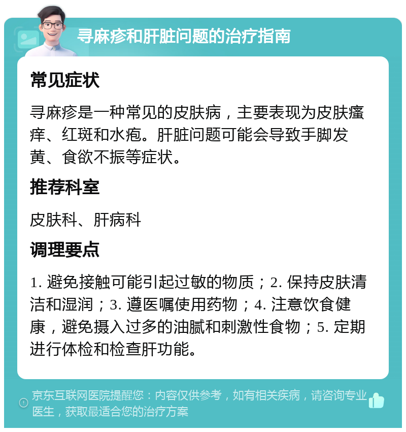 寻麻疹和肝脏问题的治疗指南 常见症状 寻麻疹是一种常见的皮肤病，主要表现为皮肤瘙痒、红斑和水疱。肝脏问题可能会导致手脚发黄、食欲不振等症状。 推荐科室 皮肤科、肝病科 调理要点 1. 避免接触可能引起过敏的物质；2. 保持皮肤清洁和湿润；3. 遵医嘱使用药物；4. 注意饮食健康，避免摄入过多的油腻和刺激性食物；5. 定期进行体检和检查肝功能。