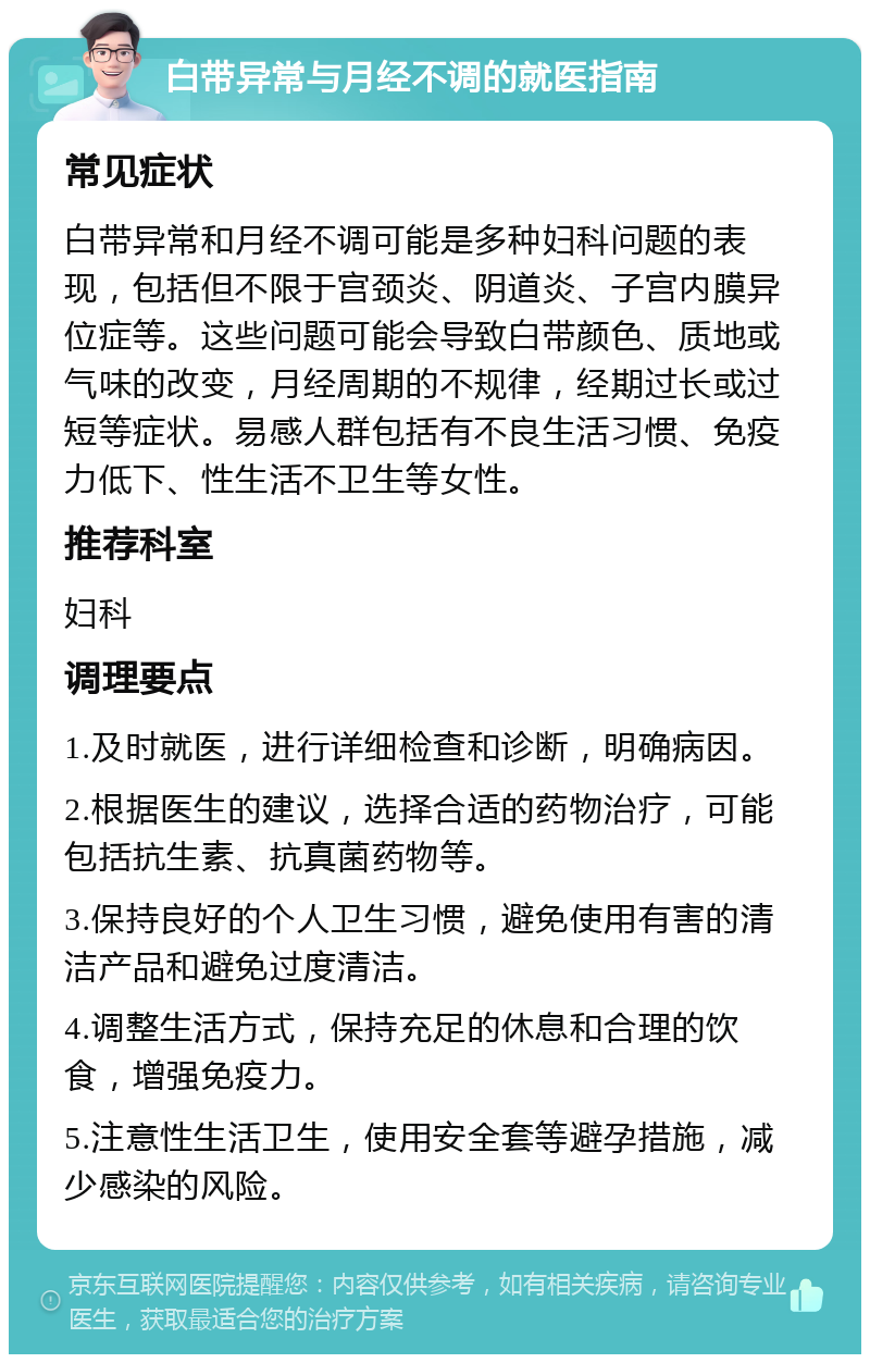 白带异常与月经不调的就医指南 常见症状 白带异常和月经不调可能是多种妇科问题的表现，包括但不限于宫颈炎、阴道炎、子宫内膜异位症等。这些问题可能会导致白带颜色、质地或气味的改变，月经周期的不规律，经期过长或过短等症状。易感人群包括有不良生活习惯、免疫力低下、性生活不卫生等女性。 推荐科室 妇科 调理要点 1.及时就医，进行详细检查和诊断，明确病因。 2.根据医生的建议，选择合适的药物治疗，可能包括抗生素、抗真菌药物等。 3.保持良好的个人卫生习惯，避免使用有害的清洁产品和避免过度清洁。 4.调整生活方式，保持充足的休息和合理的饮食，增强免疫力。 5.注意性生活卫生，使用安全套等避孕措施，减少感染的风险。