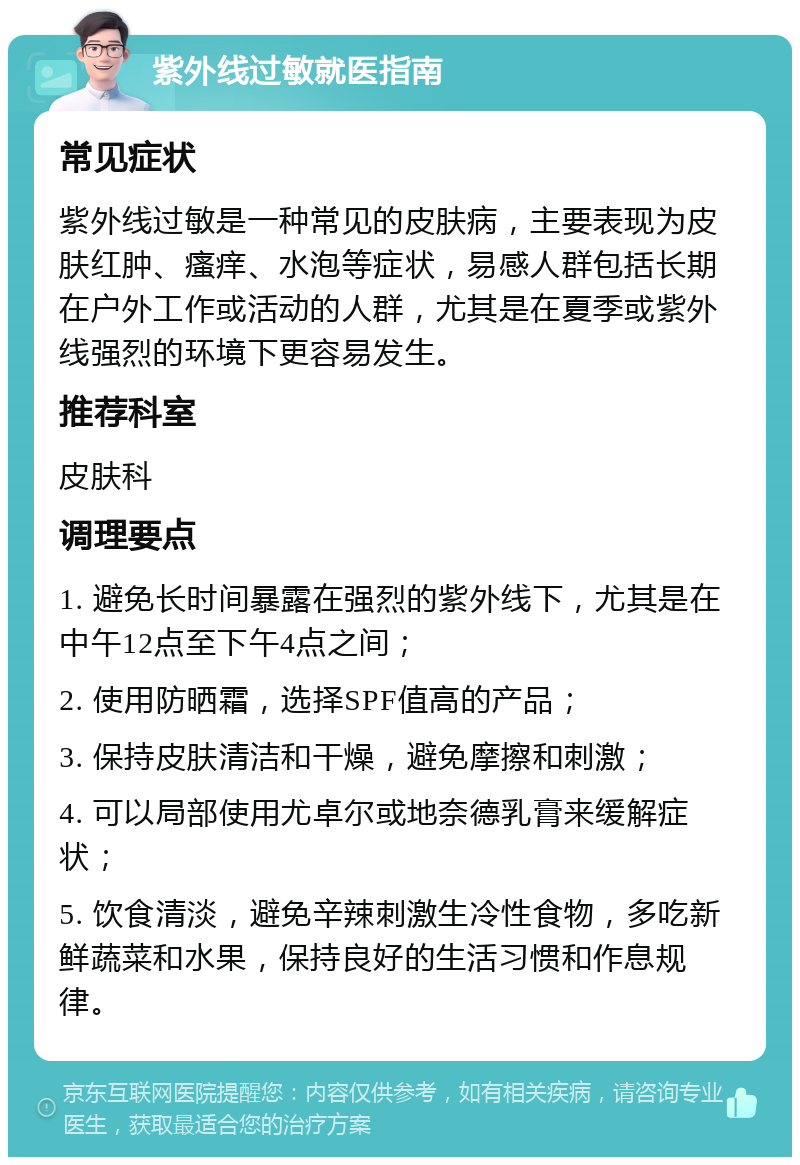 紫外线过敏就医指南 常见症状 紫外线过敏是一种常见的皮肤病，主要表现为皮肤红肿、瘙痒、水泡等症状，易感人群包括长期在户外工作或活动的人群，尤其是在夏季或紫外线强烈的环境下更容易发生。 推荐科室 皮肤科 调理要点 1. 避免长时间暴露在强烈的紫外线下，尤其是在中午12点至下午4点之间； 2. 使用防晒霜，选择SPF值高的产品； 3. 保持皮肤清洁和干燥，避免摩擦和刺激； 4. 可以局部使用尤卓尔或地奈德乳膏来缓解症状； 5. 饮食清淡，避免辛辣刺激生冷性食物，多吃新鲜蔬菜和水果，保持良好的生活习惯和作息规律。