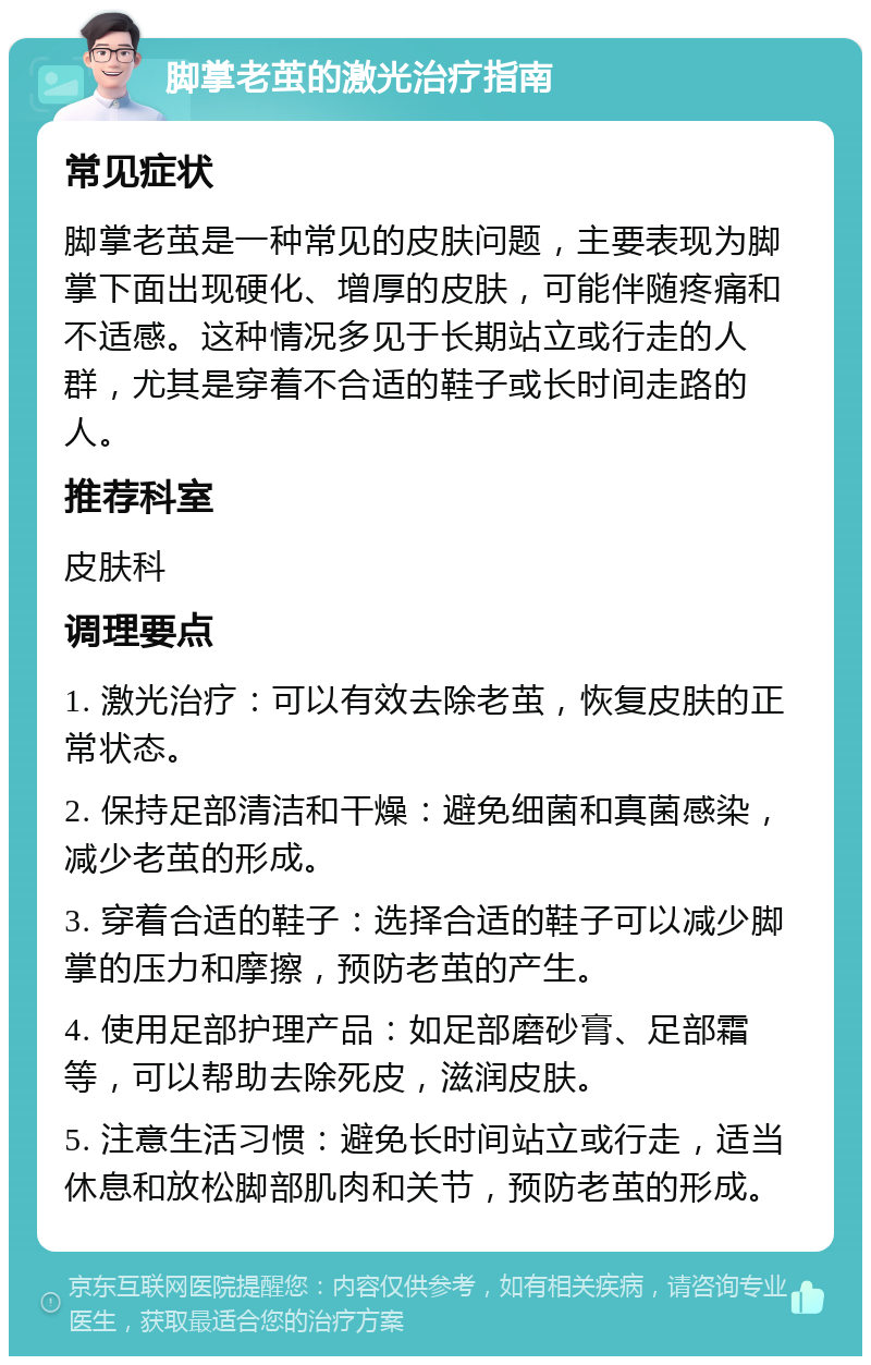 脚掌老茧的激光治疗指南 常见症状 脚掌老茧是一种常见的皮肤问题，主要表现为脚掌下面出现硬化、增厚的皮肤，可能伴随疼痛和不适感。这种情况多见于长期站立或行走的人群，尤其是穿着不合适的鞋子或长时间走路的人。 推荐科室 皮肤科 调理要点 1. 激光治疗：可以有效去除老茧，恢复皮肤的正常状态。 2. 保持足部清洁和干燥：避免细菌和真菌感染，减少老茧的形成。 3. 穿着合适的鞋子：选择合适的鞋子可以减少脚掌的压力和摩擦，预防老茧的产生。 4. 使用足部护理产品：如足部磨砂膏、足部霜等，可以帮助去除死皮，滋润皮肤。 5. 注意生活习惯：避免长时间站立或行走，适当休息和放松脚部肌肉和关节，预防老茧的形成。