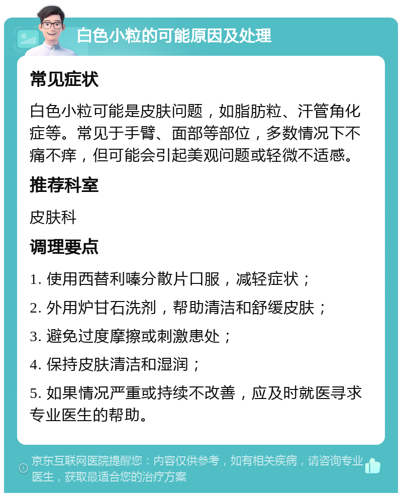 白色小粒的可能原因及处理 常见症状 白色小粒可能是皮肤问题，如脂肪粒、汗管角化症等。常见于手臂、面部等部位，多数情况下不痛不痒，但可能会引起美观问题或轻微不适感。 推荐科室 皮肤科 调理要点 1. 使用西替利嗪分散片口服，减轻症状； 2. 外用炉甘石洗剂，帮助清洁和舒缓皮肤； 3. 避免过度摩擦或刺激患处； 4. 保持皮肤清洁和湿润； 5. 如果情况严重或持续不改善，应及时就医寻求专业医生的帮助。