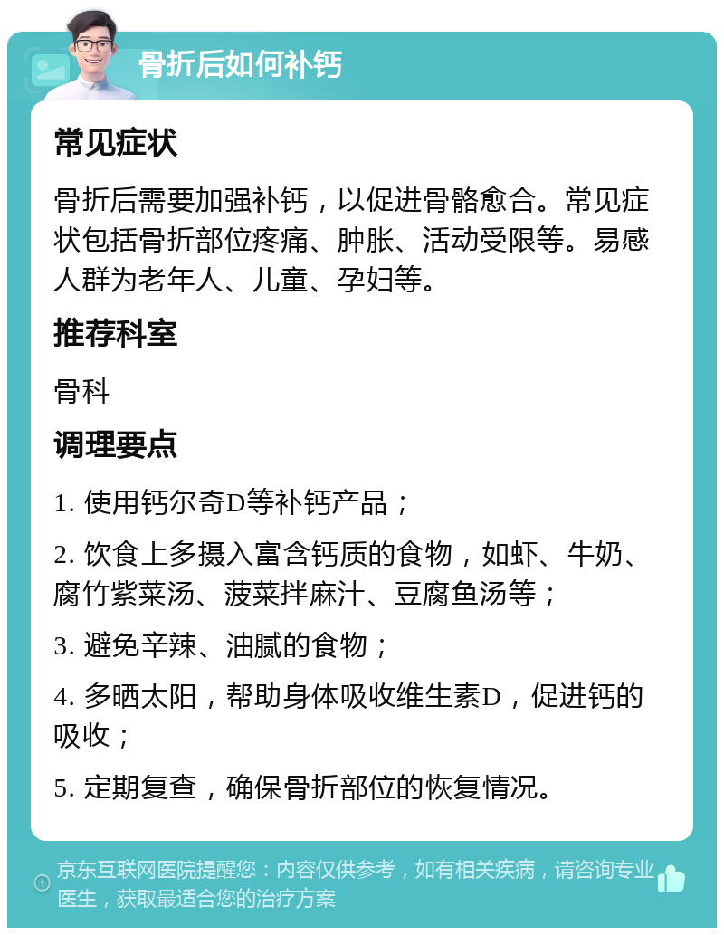 骨折后如何补钙 常见症状 骨折后需要加强补钙，以促进骨骼愈合。常见症状包括骨折部位疼痛、肿胀、活动受限等。易感人群为老年人、儿童、孕妇等。 推荐科室 骨科 调理要点 1. 使用钙尔奇D等补钙产品； 2. 饮食上多摄入富含钙质的食物，如虾、牛奶、腐竹紫菜汤、菠菜拌麻汁、豆腐鱼汤等； 3. 避免辛辣、油腻的食物； 4. 多晒太阳，帮助身体吸收维生素D，促进钙的吸收； 5. 定期复查，确保骨折部位的恢复情况。