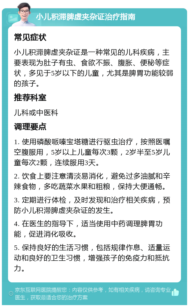 小儿积滞脾虚夹杂证治疗指南 常见症状 小儿积滞脾虚夹杂证是一种常见的儿科疾病，主要表现为肚子有虫、食欲不振、腹胀、便秘等症状，多见于5岁以下的儿童，尤其是脾胃功能较弱的孩子。 推荐科室 儿科或中医科 调理要点 1. 使用磷酸哌嗪宝塔糖进行驱虫治疗，按照医嘱空腹服用，5岁以上儿童每次3颗，2岁半至5岁儿童每次2颗，连续服用3天。 2. 饮食上要注意清淡易消化，避免过多油腻和辛辣食物，多吃蔬菜水果和粗粮，保持大便通畅。 3. 定期进行体检，及时发现和治疗相关疾病，预防小儿积滞脾虚夹杂证的发生。 4. 在医生的指导下，适当使用中药调理脾胃功能，促进消化吸收。 5. 保持良好的生活习惯，包括规律作息、适量运动和良好的卫生习惯，增强孩子的免疫力和抵抗力。