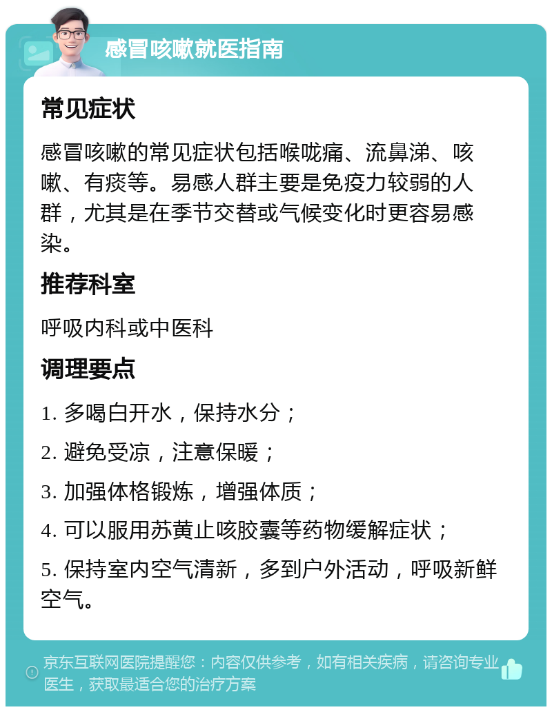 感冒咳嗽就医指南 常见症状 感冒咳嗽的常见症状包括喉咙痛、流鼻涕、咳嗽、有痰等。易感人群主要是免疫力较弱的人群，尤其是在季节交替或气候变化时更容易感染。 推荐科室 呼吸内科或中医科 调理要点 1. 多喝白开水，保持水分； 2. 避免受凉，注意保暖； 3. 加强体格锻炼，增强体质； 4. 可以服用苏黄止咳胶囊等药物缓解症状； 5. 保持室内空气清新，多到户外活动，呼吸新鲜空气。