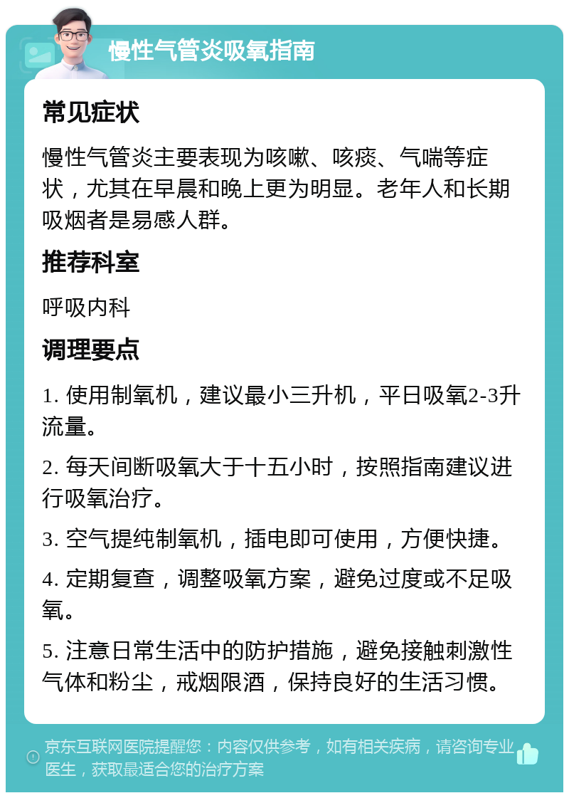 慢性气管炎吸氧指南 常见症状 慢性气管炎主要表现为咳嗽、咳痰、气喘等症状，尤其在早晨和晚上更为明显。老年人和长期吸烟者是易感人群。 推荐科室 呼吸内科 调理要点 1. 使用制氧机，建议最小三升机，平日吸氧2-3升流量。 2. 每天间断吸氧大于十五小时，按照指南建议进行吸氧治疗。 3. 空气提纯制氧机，插电即可使用，方便快捷。 4. 定期复查，调整吸氧方案，避免过度或不足吸氧。 5. 注意日常生活中的防护措施，避免接触刺激性气体和粉尘，戒烟限酒，保持良好的生活习惯。