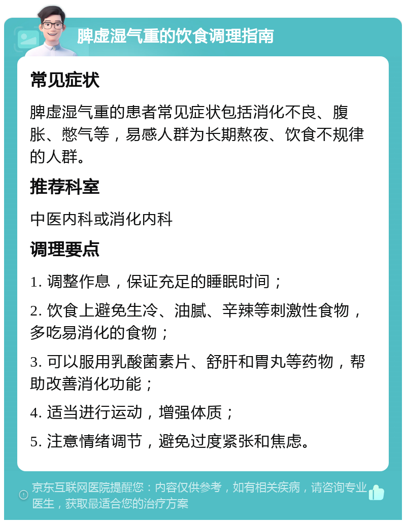 脾虚湿气重的饮食调理指南 常见症状 脾虚湿气重的患者常见症状包括消化不良、腹胀、憋气等，易感人群为长期熬夜、饮食不规律的人群。 推荐科室 中医内科或消化内科 调理要点 1. 调整作息，保证充足的睡眠时间； 2. 饮食上避免生冷、油腻、辛辣等刺激性食物，多吃易消化的食物； 3. 可以服用乳酸菌素片、舒肝和胃丸等药物，帮助改善消化功能； 4. 适当进行运动，增强体质； 5. 注意情绪调节，避免过度紧张和焦虑。