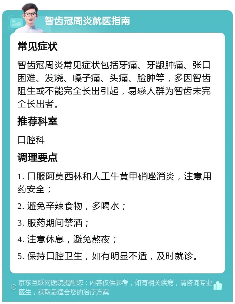 智齿冠周炎就医指南 常见症状 智齿冠周炎常见症状包括牙痛、牙龈肿痛、张口困难、发烧、嗓子痛、头痛、脸肿等，多因智齿阻生或不能完全长出引起，易感人群为智齿未完全长出者。 推荐科室 口腔科 调理要点 1. 口服阿莫西林和人工牛黄甲硝唑消炎，注意用药安全； 2. 避免辛辣食物，多喝水； 3. 服药期间禁酒； 4. 注意休息，避免熬夜； 5. 保持口腔卫生，如有明显不适，及时就诊。