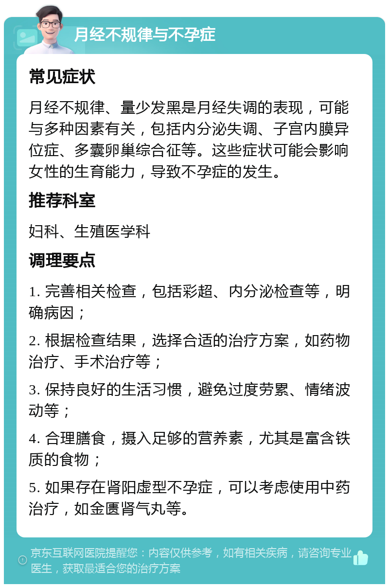 月经不规律与不孕症 常见症状 月经不规律、量少发黑是月经失调的表现，可能与多种因素有关，包括内分泌失调、子宫内膜异位症、多囊卵巢综合征等。这些症状可能会影响女性的生育能力，导致不孕症的发生。 推荐科室 妇科、生殖医学科 调理要点 1. 完善相关检查，包括彩超、内分泌检查等，明确病因； 2. 根据检查结果，选择合适的治疗方案，如药物治疗、手术治疗等； 3. 保持良好的生活习惯，避免过度劳累、情绪波动等； 4. 合理膳食，摄入足够的营养素，尤其是富含铁质的食物； 5. 如果存在肾阳虚型不孕症，可以考虑使用中药治疗，如金匮肾气丸等。