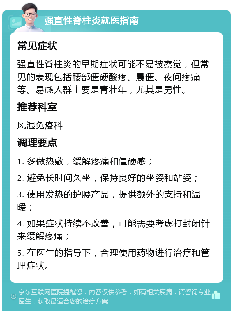 强直性脊柱炎就医指南 常见症状 强直性脊柱炎的早期症状可能不易被察觉，但常见的表现包括腰部僵硬酸疼、晨僵、夜间疼痛等。易感人群主要是青壮年，尤其是男性。 推荐科室 风湿免疫科 调理要点 1. 多做热敷，缓解疼痛和僵硬感； 2. 避免长时间久坐，保持良好的坐姿和站姿； 3. 使用发热的护腰产品，提供额外的支持和温暖； 4. 如果症状持续不改善，可能需要考虑打封闭针来缓解疼痛； 5. 在医生的指导下，合理使用药物进行治疗和管理症状。