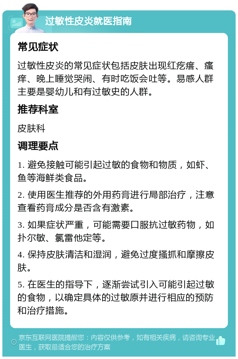 过敏性皮炎就医指南 常见症状 过敏性皮炎的常见症状包括皮肤出现红疙瘩、瘙痒、晚上睡觉哭闹、有时吃饭会吐等。易感人群主要是婴幼儿和有过敏史的人群。 推荐科室 皮肤科 调理要点 1. 避免接触可能引起过敏的食物和物质，如虾、鱼等海鲜类食品。 2. 使用医生推荐的外用药膏进行局部治疗，注意查看药膏成分是否含有激素。 3. 如果症状严重，可能需要口服抗过敏药物，如扑尔敏、氯雷他定等。 4. 保持皮肤清洁和湿润，避免过度搔抓和摩擦皮肤。 5. 在医生的指导下，逐渐尝试引入可能引起过敏的食物，以确定具体的过敏原并进行相应的预防和治疗措施。