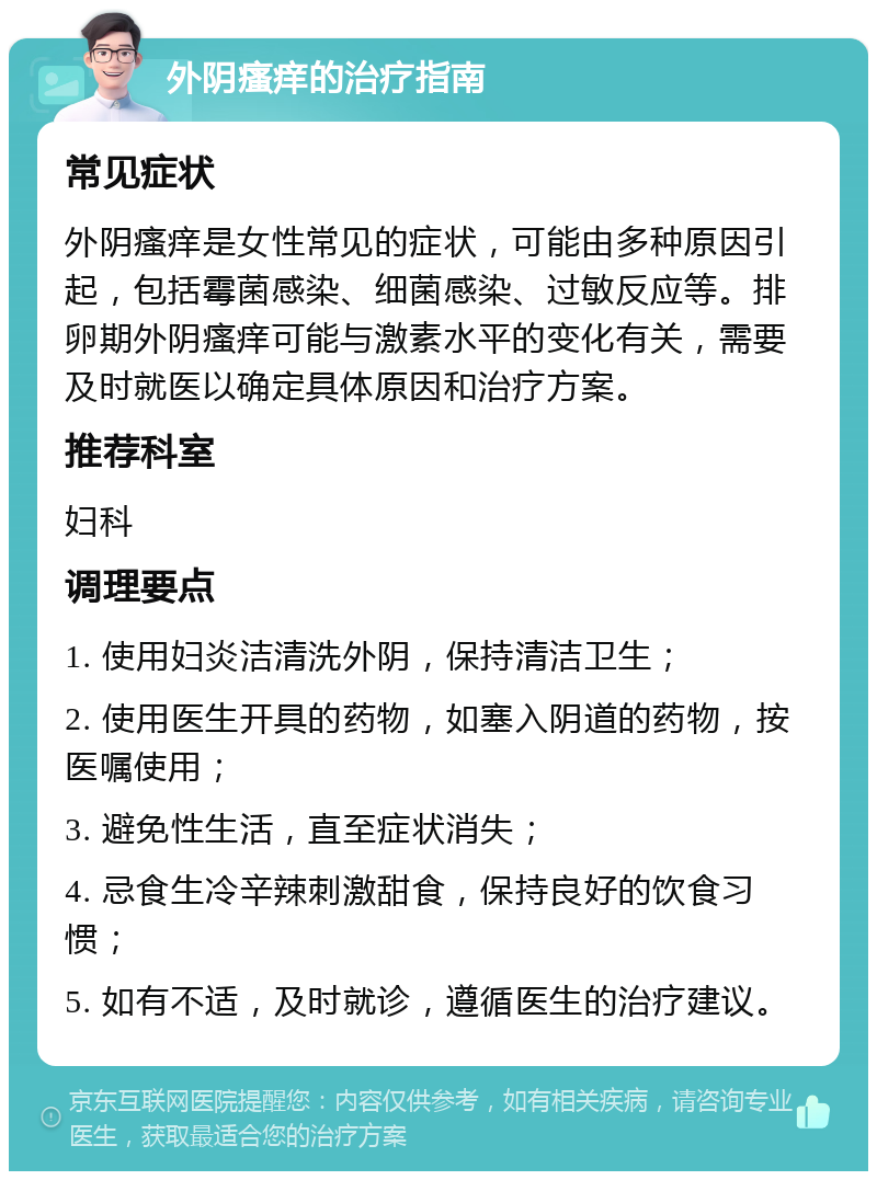 外阴瘙痒的治疗指南 常见症状 外阴瘙痒是女性常见的症状，可能由多种原因引起，包括霉菌感染、细菌感染、过敏反应等。排卵期外阴瘙痒可能与激素水平的变化有关，需要及时就医以确定具体原因和治疗方案。 推荐科室 妇科 调理要点 1. 使用妇炎洁清洗外阴，保持清洁卫生； 2. 使用医生开具的药物，如塞入阴道的药物，按医嘱使用； 3. 避免性生活，直至症状消失； 4. 忌食生冷辛辣刺激甜食，保持良好的饮食习惯； 5. 如有不适，及时就诊，遵循医生的治疗建议。