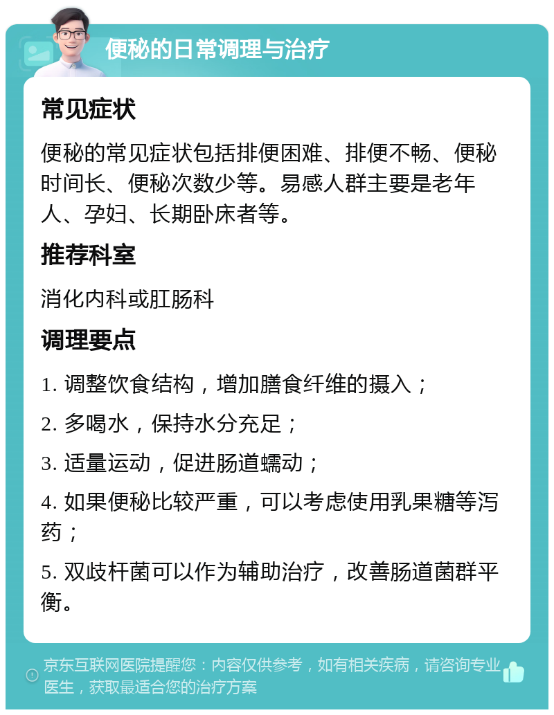 便秘的日常调理与治疗 常见症状 便秘的常见症状包括排便困难、排便不畅、便秘时间长、便秘次数少等。易感人群主要是老年人、孕妇、长期卧床者等。 推荐科室 消化内科或肛肠科 调理要点 1. 调整饮食结构，增加膳食纤维的摄入； 2. 多喝水，保持水分充足； 3. 适量运动，促进肠道蠕动； 4. 如果便秘比较严重，可以考虑使用乳果糖等泻药； 5. 双歧杆菌可以作为辅助治疗，改善肠道菌群平衡。