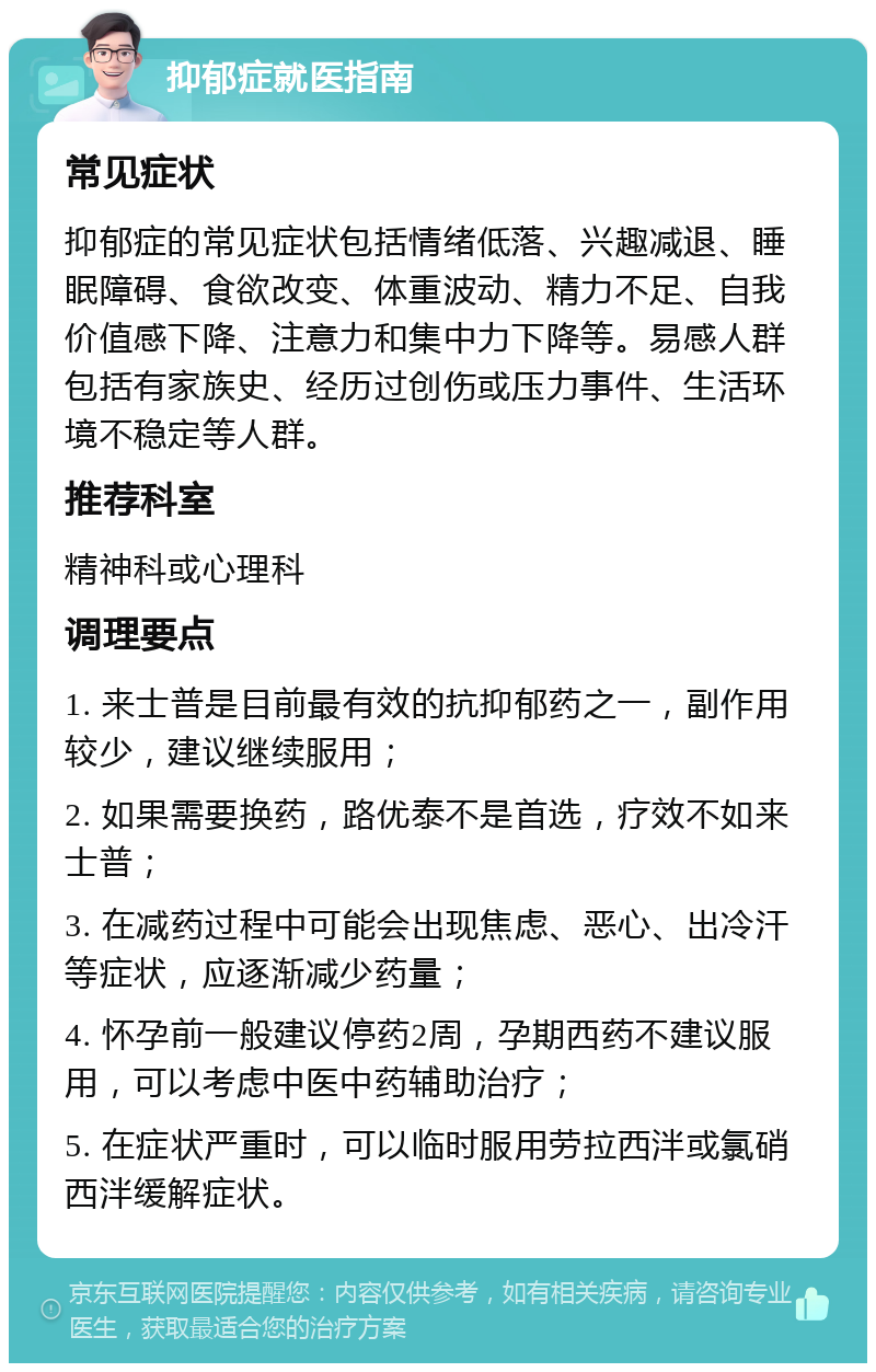 抑郁症就医指南 常见症状 抑郁症的常见症状包括情绪低落、兴趣减退、睡眠障碍、食欲改变、体重波动、精力不足、自我价值感下降、注意力和集中力下降等。易感人群包括有家族史、经历过创伤或压力事件、生活环境不稳定等人群。 推荐科室 精神科或心理科 调理要点 1. 来士普是目前最有效的抗抑郁药之一，副作用较少，建议继续服用； 2. 如果需要换药，路优泰不是首选，疗效不如来士普； 3. 在减药过程中可能会出现焦虑、恶心、出冷汗等症状，应逐渐减少药量； 4. 怀孕前一般建议停药2周，孕期西药不建议服用，可以考虑中医中药辅助治疗； 5. 在症状严重时，可以临时服用劳拉西泮或氯硝西泮缓解症状。